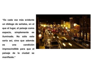 “Es cada vez más evidente un diálogo de señales, en el que el lugar, el paisaje como espacio, simplemente es iluminado. No sólo esto sería así, sino que además es una condición imprescindible para que el paisaje de la ciudad se manifieste.“