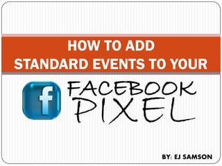 HOW TO ADD
STANDARD EVENTS TO YOUR
FACEBOOK
PIXEL
BY: EJ SAMSON
 