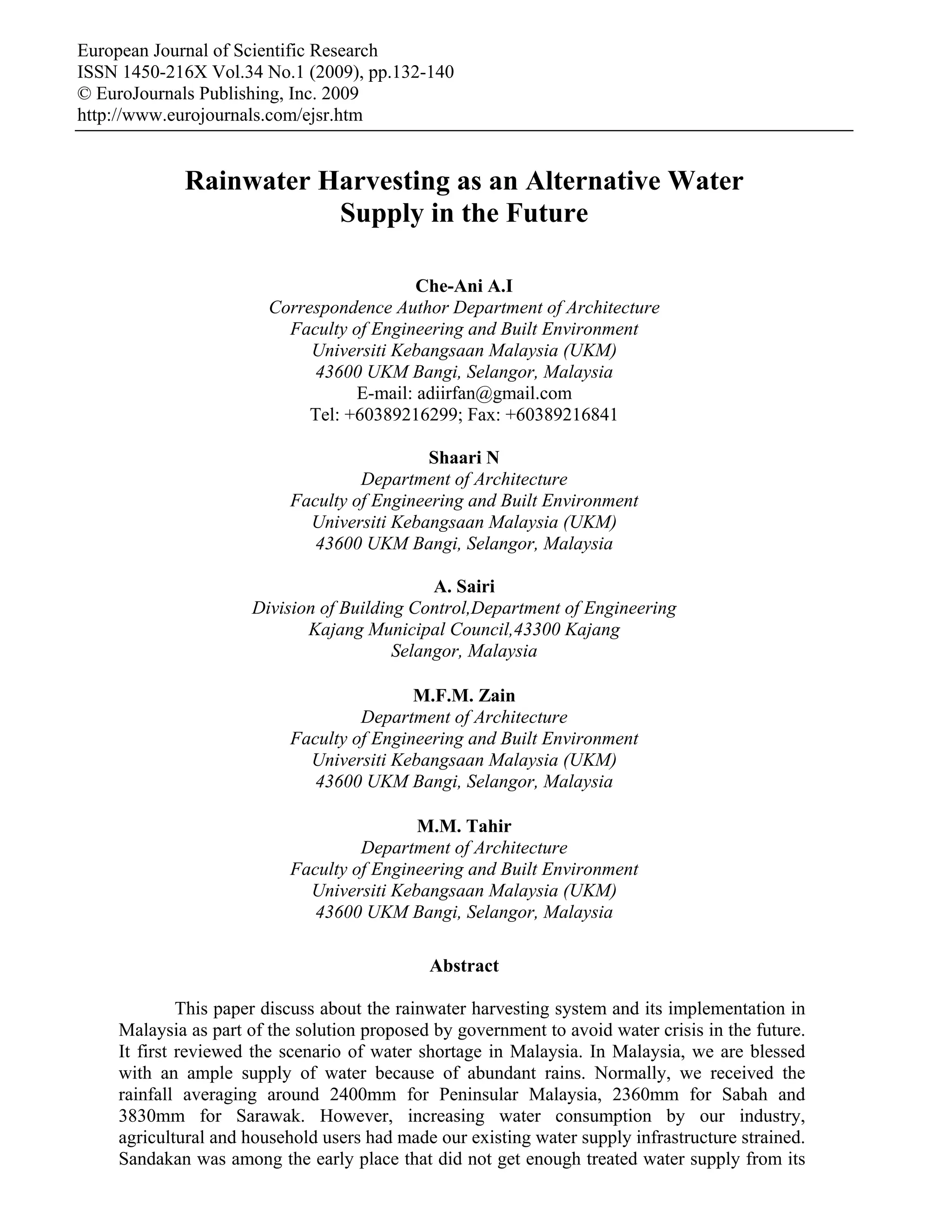 European Journal of Scientific Research
ISSN 1450-216X Vol.34 No.1 (2009), pp.132-140
© EuroJournals Publishing, Inc. 2009
http://www.eurojournals.com/ejsr.htm


            Rainwater Harvesting as an Alternative Water
                       Supply in the Future

                                           Che-Ani A.I
                        Correspondence Author Department of Architecture
                          Faculty of Engineering and Built Environment
                             Universiti Kebangsaan Malaysia (UKM)
                             43600 UKM Bangi, Selangor, Malaysia
                                   E-mail: adiirfan@gmail.com
                             Tel: +60389216299; Fax: +60389216841

                                            Shaari N
                                   Department of Architecture
                          Faculty of Engineering and Built Environment
                            Universiti Kebangsaan Malaysia (UKM)
                             43600 UKM Bangi, Selangor, Malaysia

                                             A. Sairi
                     Division of Building Control,Department of Engineering
                            Kajang Municipal Council,43300 Kajang
                                        Selangor, Malaysia

                                          M.F.M. Zain
                                   Department of Architecture
                          Faculty of Engineering and Built Environment
                            Universiti Kebangsaan Malaysia (UKM)
                             43600 UKM Bangi, Selangor, Malaysia

                                          M.M. Tahir
                                   Department of Architecture
                          Faculty of Engineering and Built Environment
                            Universiti Kebangsaan Malaysia (UKM)
                             43600 UKM Bangi, Selangor, Malaysia

                                             Abstract

             This paper discuss about the rainwater harvesting system and its implementation in
    Malaysia as part of the solution proposed by government to avoid water crisis in the future.
    It first reviewed the scenario of water shortage in Malaysia. In Malaysia, we are blessed
    with an ample supply of water because of abundant rains. Normally, we received the
    rainfall averaging around 2400mm for Peninsular Malaysia, 2360mm for Sabah and
    3830mm for Sarawak. However, increasing water consumption by our industry,
    agricultural and household users had made our existing water supply infrastructure strained.
    Sandakan was among the early place that did not get enough treated water supply from its
 
