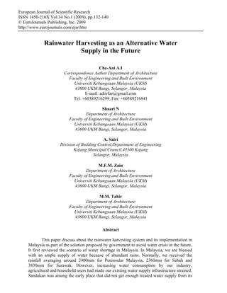 European Journal of Scientific Research
ISSN 1450-216X Vol.34 No.1 (2009), pp.132-140
© EuroJournals Publishing, Inc. 2009
http://www.eurojournals.com/ejsr.htm


            Rainwater Harvesting as an Alternative Water
                       Supply in the Future

                                           Che-Ani A.I
                        Correspondence Author Department of Architecture
                          Faculty of Engineering and Built Environment
                             Universiti Kebangsaan Malaysia (UKM)
                             43600 UKM Bangi, Selangor, Malaysia
                                   E-mail: adiirfan@gmail.com
                             Tel: +60389216299; Fax: +60389216841

                                            Shaari N
                                   Department of Architecture
                          Faculty of Engineering and Built Environment
                            Universiti Kebangsaan Malaysia (UKM)
                             43600 UKM Bangi, Selangor, Malaysia

                                             A. Sairi
                     Division of Building Control,Department of Engineering
                            Kajang Municipal Council,43300 Kajang
                                        Selangor, Malaysia

                                          M.F.M. Zain
                                   Department of Architecture
                          Faculty of Engineering and Built Environment
                            Universiti Kebangsaan Malaysia (UKM)
                             43600 UKM Bangi, Selangor, Malaysia

                                          M.M. Tahir
                                   Department of Architecture
                          Faculty of Engineering and Built Environment
                            Universiti Kebangsaan Malaysia (UKM)
                             43600 UKM Bangi, Selangor, Malaysia

                                             Abstract

             This paper discuss about the rainwater harvesting system and its implementation in
    Malaysia as part of the solution proposed by government to avoid water crisis in the future.
    It first reviewed the scenario of water shortage in Malaysia. In Malaysia, we are blessed
    with an ample supply of water because of abundant rains. Normally, we received the
    rainfall averaging around 2400mm for Peninsular Malaysia, 2360mm for Sabah and
    3830mm for Sarawak. However, increasing water consumption by our industry,
    agricultural and household users had made our existing water supply infrastructure strained.
    Sandakan was among the early place that did not get enough treated water supply from its
 