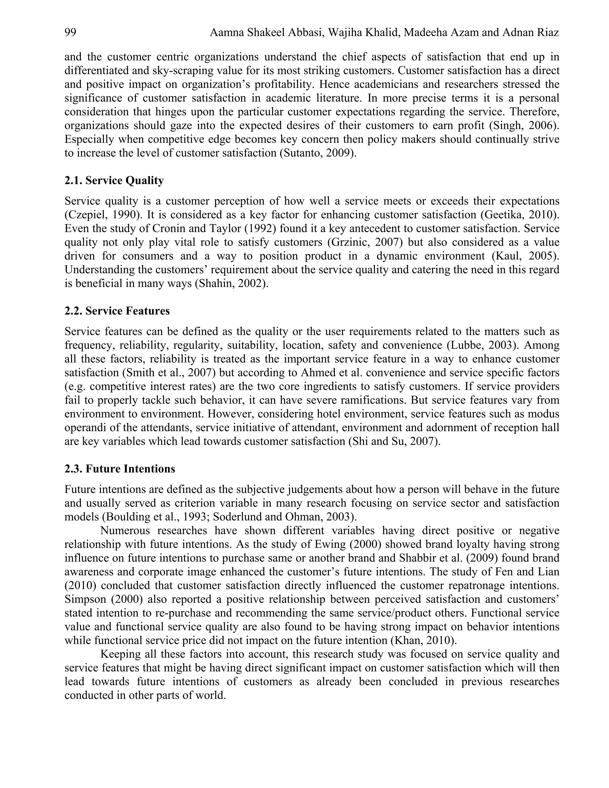 99                            Aamna Shakeel Abbasi, Wajiha Khalid, Madeeha Azam and Adnan Riaz

and the customer centric organizations understand the chief aspects of satisfaction that end up in
differentiated and sky-scraping value for its most striking customers. Customer satisfaction has a direct
and positive impact on organization’s profitability. Hence academicians and researchers stressed the
significance of customer satisfaction in academic literature. In more precise terms it is a personal
consideration that hinges upon the particular customer expectations regarding the service. Therefore,
organizations should gaze into the expected desires of their customers to earn profit (Singh, 2006).
Especially when competitive edge becomes key concern then policy makers should continually strive
to increase the level of customer satisfaction (Sutanto, 2009).

2.1. Service Quality
Service quality is a customer perception of how well a service meets or exceeds their expectations
(Czepiel, 1990). It is considered as a key factor for enhancing customer satisfaction (Geetika, 2010).
Even the study of Cronin and Taylor (1992) found it a key antecedent to customer satisfaction. Service
quality not only play vital role to satisfy customers (Grzinic, 2007) but also considered as a value
driven for consumers and a way to position product in a dynamic environment (Kaul, 2005).
Understanding the customers’ requirement about the service quality and catering the need in this regard
is beneficial in many ways (Shahin, 2002).

2.2. Service Features
Service features can be defined as the quality or the user requirements related to the matters such as
frequency, reliability, regularity, suitability, location, safety and convenience (Lubbe, 2003). Among
all these factors, reliability is treated as the important service feature in a way to enhance customer
satisfaction (Smith et al., 2007) but according to Ahmed et al. convenience and service specific factors
(e.g. competitive interest rates) are the two core ingredients to satisfy customers. If service providers
fail to properly tackle such behavior, it can have severe ramifications. But service features vary from
environment to environment. However, considering hotel environment, service features such as modus
operandi of the attendants, service initiative of attendant, environment and adornment of reception hall
are key variables which lead towards customer satisfaction (Shi and Su, 2007).

2.3. Future Intentions
Future intentions are defined as the subjective judgements about how a person will behave in the future
and usually served as criterion variable in many research focusing on service sector and satisfaction
models (Boulding et al., 1993; Soderlund and Ohman, 2003).
        Numerous researches have shown different variables having direct positive or negative
relationship with future intentions. As the study of Ewing (2000) showed brand loyalty having strong
influence on future intentions to purchase same or another brand and Shabbir et al. (2009) found brand
awareness and corporate image enhanced the customer’s future intentions. The study of Fen and Lian
(2010) concluded that customer satisfaction directly influenced the customer repatronage intentions.
Simpson (2000) also reported a positive relationship between perceived satisfaction and customers’
stated intention to re-purchase and recommending the same service/product others. Functional service
value and functional service quality are also found to be having strong impact on behavior intentions
while functional service price did not impact on the future intention (Khan, 2010).
        Keeping all these factors into account, this research study was focused on service quality and
service features that might be having direct significant impact on customer satisfaction which will then
lead towards future intentions of customers as already been concluded in previous researches
conducted in other parts of world.
 