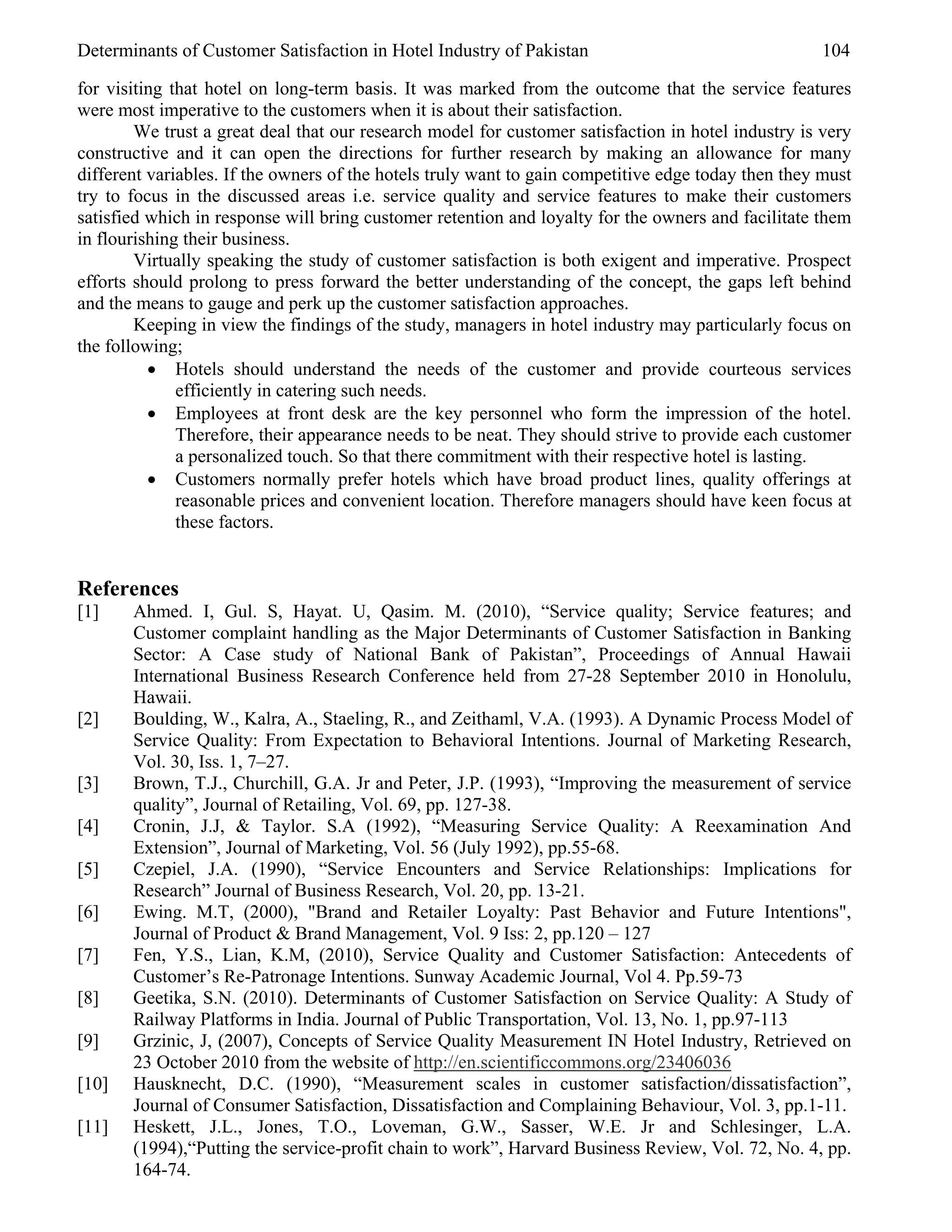 Determinants of Customer Satisfaction in Hotel Industry of Pakistan                                  104

for visiting that hotel on long-term basis. It was marked from the outcome that the service features
were most imperative to the customers when it is about their satisfaction.
        We trust a great deal that our research model for customer satisfaction in hotel industry is very
constructive and it can open the directions for further research by making an allowance for many
different variables. If the owners of the hotels truly want to gain competitive edge today then they must
try to focus in the discussed areas i.e. service quality and service features to make their customers
satisfied which in response will bring customer retention and loyalty for the owners and facilitate them
in flourishing their business.
        Virtually speaking the study of customer satisfaction is both exigent and imperative. Prospect
efforts should prolong to press forward the better understanding of the concept, the gaps left behind
and the means to gauge and perk up the customer satisfaction approaches.
        Keeping in view the findings of the study, managers in hotel industry may particularly focus on
the following;
          • Hotels should understand the needs of the customer and provide courteous services
              efficiently in catering such needs.
          • Employees at front desk are the key personnel who form the impression of the hotel.
              Therefore, their appearance needs to be neat. They should strive to provide each customer
              a personalized touch. So that there commitment with their respective hotel is lasting.
          • Customers normally prefer hotels which have broad product lines, quality offerings at
              reasonable prices and convenient location. Therefore managers should have keen focus at
              these factors.


References
[1]    Ahmed. I, Gul. S, Hayat. U, Qasim. M. (2010), “Service quality; Service features; and
       Customer complaint handling as the Major Determinants of Customer Satisfaction in Banking
       Sector: A Case study of National Bank of Pakistan”, Proceedings of Annual Hawaii
       International Business Research Conference held from 27-28 September 2010 in Honolulu,
       Hawaii.
[2]    Boulding, W., Kalra, A., Staeling, R., and Zeithaml, V.A. (1993). A Dynamic Process Model of
       Service Quality: From Expectation to Behavioral Intentions. Journal of Marketing Research,
       Vol. 30, Iss. 1, 7–27.
[3]    Brown, T.J., Churchill, G.A. Jr and Peter, J.P. (1993), “Improving the measurement of service
       quality”, Journal of Retailing, Vol. 69, pp. 127-38.
[4]    Cronin, J.J, & Taylor. S.A (1992), “Measuring Service Quality: A Reexamination And
       Extension”, Journal of Marketing, Vol. 56 (July 1992), pp.55-68.
[5]    Czepiel, J.A. (1990), “Service Encounters and Service Relationships: Implications for
       Research” Journal of Business Research, Vol. 20, pp. 13-21.
[6]    Ewing. M.T, (2000), "Brand and Retailer Loyalty: Past Behavior and Future Intentions",
       Journal of Product & Brand Management, Vol. 9 Iss: 2, pp.120 – 127
[7]    Fen, Y.S., Lian, K.M, (2010), Service Quality and Customer Satisfaction: Antecedents of
       Customer’s Re-Patronage Intentions. Sunway Academic Journal, Vol 4. Pp.59-73
[8]    Geetika, S.N. (2010). Determinants of Customer Satisfaction on Service Quality: A Study of
       Railway Platforms in India. Journal of Public Transportation, Vol. 13, No. 1, pp.97-113
[9]    Grzinic, J, (2007), Concepts of Service Quality Measurement IN Hotel Industry, Retrieved on
       23 October 2010 from the website of http://en.scientificcommons.org/23406036
[10]   Hausknecht, D.C. (1990), “Measurement scales in customer satisfaction/dissatisfaction”,
       Journal of Consumer Satisfaction, Dissatisfaction and Complaining Behaviour, Vol. 3, pp.1-11.
[11]   Heskett, J.L., Jones, T.O., Loveman, G.W., Sasser, W.E. Jr and Schlesinger, L.A.
       (1994),“Putting the service-profit chain to work”, Harvard Business Review, Vol. 72, No. 4, pp.
       164-74.
 