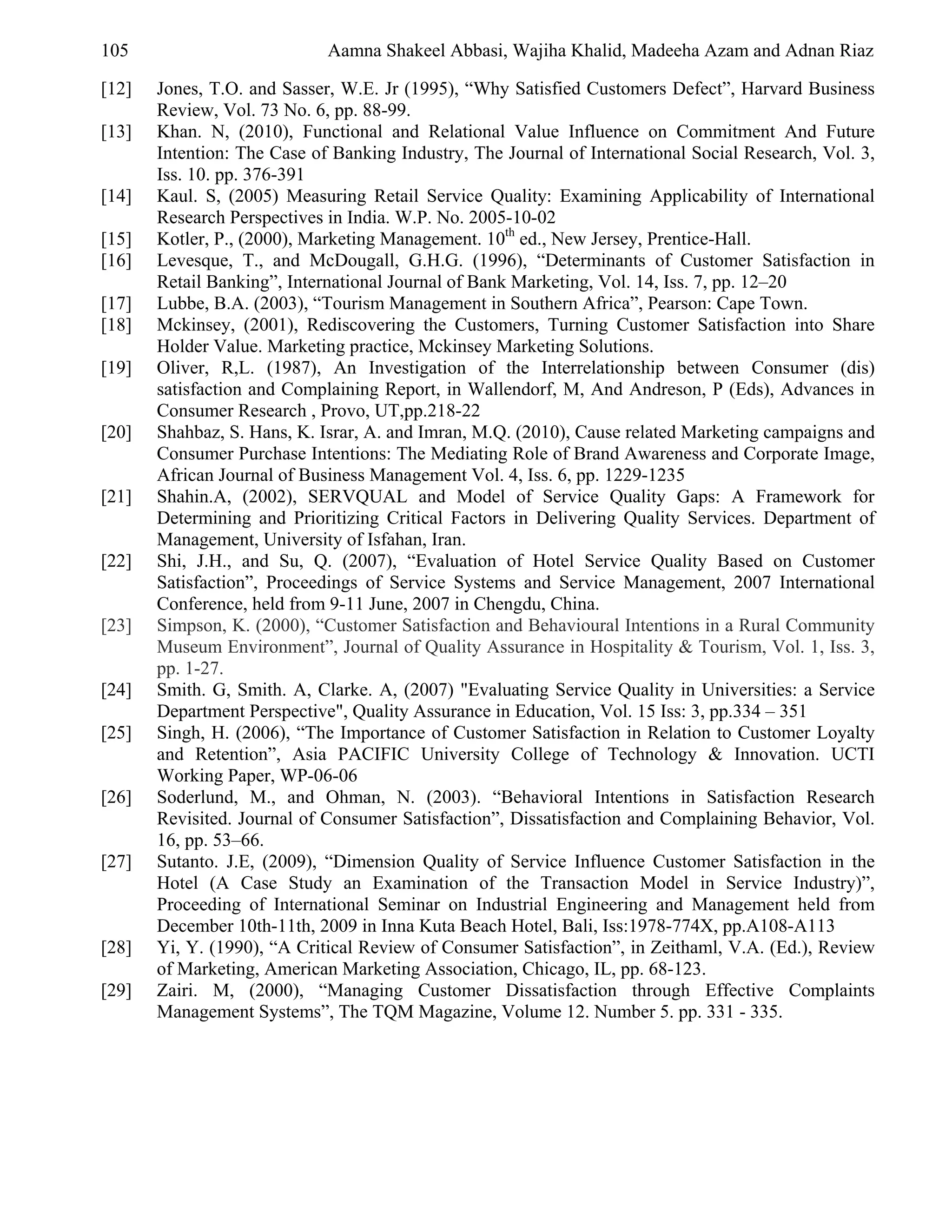 105                          Aamna Shakeel Abbasi, Wajiha Khalid, Madeeha Azam and Adnan Riaz

[12]   Jones, T.O. and Sasser, W.E. Jr (1995), “Why Satisfied Customers Defect”, Harvard Business
       Review, Vol. 73 No. 6, pp. 88-99.
[13]   Khan. N, (2010), Functional and Relational Value Influence on Commitment And Future
       Intention: The Case of Banking Industry, The Journal of International Social Research, Vol. 3,
       Iss. 10. pp. 376-391
[14]   Kaul. S, (2005) Measuring Retail Service Quality: Examining Applicability of International
       Research Perspectives in India. W.P. No. 2005-10-02
[15]   Kotler, P., (2000), Marketing Management. 10th ed., New Jersey, Prentice-Hall.
[16]   Levesque, T., and McDougall, G.H.G. (1996), “Determinants of Customer Satisfaction in
       Retail Banking”, International Journal of Bank Marketing, Vol. 14, Iss. 7, pp. 12–20
[17]   Lubbe, B.A. (2003), “Tourism Management in Southern Africa”, Pearson: Cape Town.
[18]   Mckinsey, (2001), Rediscovering the Customers, Turning Customer Satisfaction into Share
       Holder Value. Marketing practice, Mckinsey Marketing Solutions.
[19]   Oliver, R,L. (1987), An Investigation of the Interrelationship between Consumer (dis)
       satisfaction and Complaining Report, in Wallendorf, M, And Andreson, P (Eds), Advances in
       Consumer Research , Provo, UT,pp.218-22
[20]   Shahbaz, S. Hans, K. Israr, A. and Imran, M.Q. (2010), Cause related Marketing campaigns and
       Consumer Purchase Intentions: The Mediating Role of Brand Awareness and Corporate Image,
       African Journal of Business Management Vol. 4, Iss. 6, pp. 1229-1235
[21]   Shahin.A, (2002), SERVQUAL and Model of Service Quality Gaps: A Framework for
       Determining and Prioritizing Critical Factors in Delivering Quality Services. Department of
       Management, University of Isfahan, Iran.
[22]   Shi, J.H., and Su, Q. (2007), “Evaluation of Hotel Service Quality Based on Customer
       Satisfaction”, Proceedings of Service Systems and Service Management, 2007 International
       Conference, held from 9-11 June, 2007 in Chengdu, China.
[23]   Simpson, K. (2000), “Customer Satisfaction and Behavioural Intentions in a Rural Community
       Museum Environment”, Journal of Quality Assurance in Hospitality & Tourism, Vol. 1, Iss. 3,
       pp. 1-27.
[24]   Smith. G, Smith. A, Clarke. A, (2007) "Evaluating Service Quality in Universities: a Service
       Department Perspective", Quality Assurance in Education, Vol. 15 Iss: 3, pp.334 – 351
[25]   Singh, H. (2006), “The Importance of Customer Satisfaction in Relation to Customer Loyalty
       and Retention”, Asia PACIFIC University College of Technology & Innovation. UCTI
       Working Paper, WP-06-06
[26]   Soderlund, M., and Ohman, N. (2003). “Behavioral Intentions in Satisfaction Research
       Revisited. Journal of Consumer Satisfaction”, Dissatisfaction and Complaining Behavior, Vol.
       16, pp. 53–66.
[27]   Sutanto. J.E, (2009), “Dimension Quality of Service Influence Customer Satisfaction in the
       Hotel (A Case Study an Examination of the Transaction Model in Service Industry)”,
       Proceeding of International Seminar on Industrial Engineering and Management held from
       December 10th-11th, 2009 in Inna Kuta Beach Hotel, Bali, Iss:1978-774X, pp.A108-A113
[28]   Yi, Y. (1990), “A Critical Review of Consumer Satisfaction”, in Zeithaml, V.A. (Ed.), Review
       of Marketing, American Marketing Association, Chicago, IL, pp. 68-123.
[29]   Zairi. M, (2000), “Managing Customer Dissatisfaction through Effective Complaints
       Management Systems”, The TQM Magazine, Volume 12. Number 5. pp. 331 - 335.
 