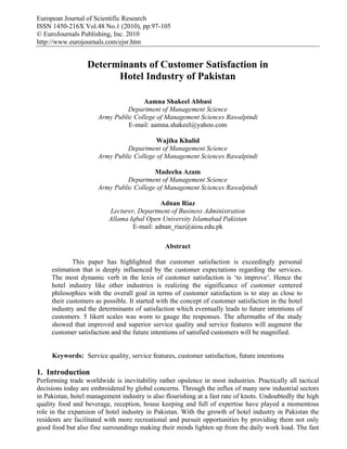European Journal of Scientific Research
ISSN 1450-216X Vol.48 No.1 (2010), pp.97-105
© EuroJournals Publishing, Inc. 2010
http://www.eurojournals.com/ejsr.htm


                  Determinants of Customer Satisfaction in
                        Hotel Industry of Pakistan

                                     Aamna Shakeel Abbasi
                               Department of Management Science
                      Army Public College of Management Sciences Rawalpindi
                                E-mail: aamna.shakeel@yahoo.com

                                          Wajiha Khalid
                               Department of Management Science
                      Army Public College of Management Sciences Rawalpindi

                                         Madeeha Azam
                               Department of Management Science
                      Army Public College of Management Sciences Rawalpindi

                                            Adnan Riaz
                          Lecturer, Department of Business Administration
                          Allama Iqbal Open University Islamabad Pakistan
                                  E-mail: adnan_riaz@aiou.edu.pk

                                               Abstract

             This paper has highlighted that customer satisfaction is exceedingly personal
     estimation that is deeply influenced by the customer expectations regarding the services.
     The most dynamic verb in the lexis of customer satisfaction is ‘to improve’. Hence the
     hotel industry like other industries is realizing the significance of customer centered
     philosophies with the overall goal in terms of customer satisfaction is to stay as close to
     their customers as possible. It started with the concept of customer satisfaction in the hotel
     industry and the determinants of satisfaction which eventually leads to future intentions of
     customers. 5 likert scales was worn to gauge the responses. The aftermaths of the study
     showed that improved and superior service quality and service features will augment the
     customer satisfaction and the future intentions of satisfied customers will be magnified.


     Keywords: Service quality, service features, customer satisfaction, future intentions

1. Introduction
Performing trade worldwide is inevitability rather opulence in most industries. Practically all tactical
decisions today are embroidered by global concerns. Through the influx of many new industrial sectors
in Pakistan, hotel management industry is also flourishing at a fast rate of knots. Undoubtedly the high
quality food and beverage, reception, house keeping and full of expertise have played a momentous
role in the expansion of hotel industry in Pakistan. With the growth of hotel industry in Pakistan the
residents are facilitated with more recreational and pursuit opportunities by providing them not only
good food but also fine surroundings making their minds lighten up from the daily work load. The fast
 