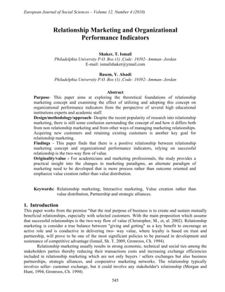 European Journal of Social Sciences – Volume 12, Number 4 (2010)



                Relationship Marketing and Organizational
                          Performance Indicators

                                         Shaker, T. Ismail
                 Philadelphia University P.O. Box (1) ,Code: 19392- Amman- Jordan
                                 E-mail: ismailshaker@ymail.com

                                          Basem, Y. Alsadi
                 Philadelphia University P.O. Box (1) ,Code: 19392- Amman- Jordan

                                               Abstract
     Purpose- This paper aims at exploring the theoretical foundations of relationship
     marketing concept and examining the effect of utilizing and adopting this concept on
     organizational performance indicators from the perspective of several high educational
     institutions experts and academic staff.
     Design/methodology/approach- Despite the recent popularity of research into relationship
     marketing, there is still some confusion surrounding the concept of and how it differs both
     from non relationship marketing and from other ways of managing marketing relationships.
     Acquiring new customers and retaining existing customers is another key goal for
     relationship marketing.
     Findings - This paper finds that there is a positive relationship between relationship
     marketing concept and organizational performance indicators, relying on successful
     relationship is the two-way flow of value.
     Originality/value - For academicians and marketing professionals, the study provides a
     practical insight into the changes in marketing paradigms, an alternate paradigm of
     marketing need to be developed that is more process rather than outcome oriented and
     emphasize value creation rather than value distribution.


     Keywords: Relationship marketing; Interactive marketing, Value creation rather than
               value distribution, Partnership and strategic alliances.

1. Introduction
This paper works from the premise "that the real purpose of business is to create and sustain mutually
beneficial relationships, especially with selected customers. With the main proposition which assume
that successful relationships is the two-way flow of value (Christopher, M., et, al. 2002). Relationship
marketing is consider a true balance between "giving and getting" as a key benefit to encourage an
active role and is conductive in delivering two- way value, where loyalty is based on trust and
partnership, will prove to be one of the most significant policies to be pursued in development and
sustenance of competitive advantage (Ismail, Sh. T. 2009, Gronroos, Ch. 1994).
        Relationship marketing usually results in strong economic, technical and social ties among the
stakeholders parties thereby reducing their transactions costs and increasing exchange efficiencies
included in relationship marketing which are not only buyers / sellers exchanges but also business
partnerships, strategic alliances, and cooperative marketing networks. The relationship typically
involves seller- customer exchange, but it could involve any stakeholder's relationship (Morgan and
Hunt, 1994, Gronroos, Ch. 1994).
                                                  545
 