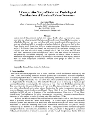 European Journal of Social Sciences – Volume 21, Number 1 (2011)



            A Comparative Study of Social and Psychological
             Considerations of Rural and Urban Consumers

                                        Jagwinder Singh
              Dept. of Management, Dr B R Ambedkar National Institute of Technology
                               Jalandhar-144011, Punjab, India
                                     Tel: 91- 95011- 03708
                              E-mail: jagwinpandher@yahoo.co.in


                                               Abstract
     India is one of the prominent markets now-a-days. Besides urban and semi-urban areas,
     rural India has a huge potential. Marketers need to understand the rural India in contrast to
     urban India. The study has been carried out with a view to understand differences between
     rural and urban households in terms of social and psychological influences on their buying.
     Three durable goods from three different product categories; Television (entertainment
     product), Refrigerator (home appliance), and an Automobile (two-wheeler, motorcycle and
     car/jeep) have been selected for study. A sample of 411 (204 from urban and 207 from
     rural areas) households across the Punjab state (India) have been selected on the basis of
     non-probability convenience sampling. No significant differences could be observed
     between the habitant groups in terms of psychological influences on their buying. However
     there had been insignificant differences between these groups in terms of social
     considerations.


     Keywords: Rural, Urban, Social, Psychological.

1. Introduction
One-sixth of the world’s population lives in India. Therefore, India is an attractive market (Ling and
Dawn, 2004). The economy witnesses increased potential for consumption, increased competition,
availability of products both in terms of quality and quantity, and increased level of awareness among
consumers. A large urban middle class and upper class, which constitutes one-third of the population,
is a huge market for branded goods. The market for branded goods is increasing at 8 per cent per
annum and in certain consumer goods; it is increasing at even 12 per cent. The Indian economy is the
third largest in Asia. It is expected to grow at 7 per cent. The decrease in import tariffs has allowed
large inflow of products from the other nations. Besides this, the Indian companies are entering into
strategic alliances with the foreign reputed brands (Kinra, 2006). It has been forecasted that elderly
population by 2010 will only be 9 per cent of the population as against 19 per cent of US and 30 per
cent of Japan. This implies that the Indian consumers are comparatively younger as compared to the
consumers of other nations including developed ones (Ling and Dawn, 2004).
        Rahman and Bhattacharyya (2003 a) illuminate the characteristics of an emerging economy,
which is primarily referred to a third world country. The country enjoys potential of substantial
economic growth. The persistence of irrevocable trade liberalization process invites direct foreign
investment. To facilitate marketing transactions, institutional infrastructure also persists, though
comparatively less than that of an advanced nation. Also a small portion of total population enjoys the
larger proportion of a national income. For instance in India, 20 per cent of the population accounts for
34.1 per cent consumption of country’s goods and services. Though it is presumed that the diffusion
                                                   47
 