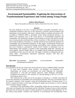 European Journal of Social Sciences
ISSN 1450-2267 Vol.29 No.2 (2012), pp. 194-208
© EuroJournals Publishing, Inc. 2012
http://www.europeanjournalofsocialsciences.com


 Environmental Sustainability: Exploring the Intersections of
Transformational Experiences and Action among Young People

                                    Anthony Kola-Olusanya
               Dept of Geography and Resource Studies, Osun State University, Nigeria

                                               Abstract
     The great challenge of our time is to build and nurture sustainable communities, that is,
     communities designed so that ways of life, businesses, economies, physical structures and
     technologies do not interfere with nature’s inherent ability to maintain and preserve life.
     According to UNESCO (2004) a sustainable society should incorporate learning as an
     intrinsic and continuous part of the social process of environmental protection and
     sustainability. The underlying assumption is that if people are aware of the need for and the
     ways of protecting the environment they will act to preserve it. This realization has set the
     tone for the perception of learning as a veritable and potent tool towards the attainment of
     sustainability and environmental protection. In this regard, environmental learning and
     sustainability initiatives focused on knowledge, skill building, values, attitudes, motivation
     and active learning or participation, should involve learners in interrelated ways of
     understanding. Such learning is essential to help young-adults build their “personal and
     social capacity” (Scott & Gough, 2004, p. 3) to grapple with the challenges and benefits of
     sustainability in their own lives and work. This paper is therefore an exploration into how
     young adults’ environmental experiential experiences intersect with their pro-
     environmental actions.


     Keywords: Environmental       sustainability,         pro-environmental,       sustainability,
               transformational experience

Introduction
In its preamble to the Decade of Education Sustainable Development, UNESCO (2002) stated that
         we must learn constantly, about ourselves, our potential, our limitations, our
         relationships, our society, our environment, our world. Education for sustainable
         development is a life-wide and lifelong endeavour, which challenges individuals,
         institutions and societies to view tomorrow as a day that belongs to all of us, or it will
         not belong to anyone. (n.p.)
         This realization has set the tone for the perception of learning as a veritable and potent tool
towards the attainment of sustainability and environmental protection. The term sustainability refers to
the systemic continuity of the economic, social and environmental aspects of human society. It is a
positive concept that relates to achieving well-being for people and ecosystems as well as reducing
stress or negative impacts on them.
         According to Fien and Rawling (1996) “sustainability implies the use of resources in a manner
which does not jeopardize the environment and the well-being of humans living on other continents,
and which does not destroy the capacity of future generations to satisfy their needs adequately” (p. 47).
By raising young peoples’ awareness and sensitivity to environmental and developmental issues,
 