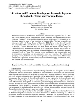 European Journal of Social Sciences
ISSN 1450-2267 Vol. 52 No 1 May, 2016, pp.5-13
http://www.europeanjournalofsocialsciences.com/
5
Structure and Economic Development Pattern in Jayapura
through other Cities and Towns in Papua
Suwandi
Urban and Regional Planning, University of Cenderawasih
Abepura Street Jayapura Papua
E-mail: wandi1212@gmail.com
Tel: 6281344554456
Abstract
This research aims to: (1) determine the economic performance of Jayapura City or Cities
and Towns in Papua viewed from economic growth aspect and the contribution of the local
economy, (2) identify the potential sectors of economy in Jayapura City, (3 ) analyze the
dominant sector in terms of the economy in Jayapura City. The data obtained from
interviews staffs of Centre Bureau of Statistics (BPS) based on the Gross Domestic
Product (GDP), and the related documents. The analytical tool used was Typology Analysis
of Klassen, Location Quotient (LQ) and Shift Share. The results of this study: the
construction sector is included in the prime sector qualification in which this is caused by
the growth rate of the construction sector Jayapura City larger than the building sector at
provincial level in Papua. The potential sector qualificatios are: transportation and
communication, agriculture, services, electricity, water and financial. The mining and
quarrying sectors, trade and industry are the growing sector qualifications. The superior
category are: agriculture, manufacturing, electricity and water supply, construction, trade,
and transport and communications.
Keywords: Gross Domestic Product (GDP), Klassen Typology, Location Quotient (LQ)
1. Introduction
Regional autonomy is an autonomous regional authority to regulate and manage the interests of local
people’s own initiative based on the aspirations of the community in accordance with the legislation,
unless the aspects of the authority in the field of foreign policy, defense and security, justice, monetary,
and fiscal, religion and other areas of authority will be determined by government regulation. As a
consequence, the provision of the right and authority to the regions in the form of duties and
obligations to be borne by the region in achieving autonomy, in the form of improved services and
better public welfare, development of democracy, justice and equity, the maintenance of harmonious
relations between the central government and regions and between regions in order to maintain the
integrity of the Unitary Republic of Indonesia. In other words, local governments are required (1) able
to accommodate the aspirations of the people in every political decision-making and development, (2)
clean and authoritative bureaucracy (clean and good government).
Autonomous regions are hereinafter referred to local public entity that has the legal authority to
set the limits of a particular area and take care of the interests of the local community, is a habitat for
the resident activities that includes economic activities. Therefore, if it is judged from the goal of
regional development, it can be said that it is a development that involves the community, both in the
 