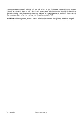0500/31/INSERT/M/J/17© UCLES 2017
uniforms is when students venture into the real world? In my experience, there are many different
reasons why schools adopt or don’t adopt rules about dress. Some students find uniforms oppressive
and some simply conform with little argument. It would be very interesting to hear from young people
themselves and see what they make of our discussions, wouldn’t it?
Presenter: It certainly would, Maria! I’m sure our listeners will have plenty to say about this subject.
 
