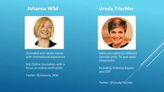 Johanna Wild Ursula Trischler
Journalist and media trainer
with international experience
MA Online Journalism with a
focus on online verification
Twitter: @Johanna_Wild
News journalist for different
German print, TV and radio
newsrooms
Including Antenne Bayern
and ZDF
Twitter: @UrsulaTrischler
 