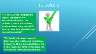 THE EXPERTS
“It is necessary to integrate the
topic of verification into
journalistic education. The
problem is that at the moment,
we do not have many journalists
who can pass their knowledge on
to other journalists.”
“We should not expect people to
determine what is false and what is true
themselves. This is a responsibility of the
media. Journalists far too often leave lies
‘in the room’ without checking them.”
 