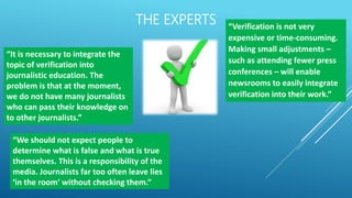 THE EXPERTS
“It is necessary to integrate the
topic of verification into
journalistic education. The
problem is that at the moment,
we do not have many journalists
who can pass their knowledge on
to other journalists.”
“We should not expect people to
determine what is false and what is true
themselves. This is a responsibility of the
media. Journalists far too often leave lies
‘in the room’ without checking them.”
“Verification is not very
expensive or time-consuming.
Making small adjustments –
such as attending fewer press
conferences – will enable
newsrooms to easily integrate
verification into their work.”
 