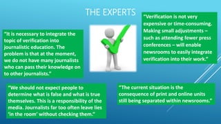 THE EXPERTS
“It is necessary to integrate the
topic of verification into
journalistic education. The
problem is that at the moment,
we do not have many journalists
who can pass their knowledge on
to other journalists.”
“We should not expect people to
determine what is false and what is true
themselves. This is a responsibility of the
media. Journalists far too often leave lies
‘in the room’ without checking them.”
“Verification is not very
expensive or time-consuming.
Making small adjustments –
such as attending fewer press
conferences – will enable
newsrooms to easily integrate
verification into their work.”
“The current situation is the
consequence of print and online units
still being separated within newsrooms.”
 