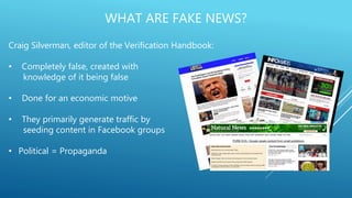 WHAT ARE FAKE NEWS?
Craig Silverman, editor of the Verification Handbook:
• Completely false, created with
knowledge of it being false
• Done for an economic motive
• They primarily generate traffic by
seeding content in Facebook groups
• Political = Propaganda
 
