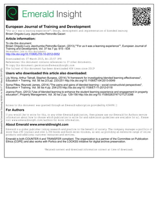 European Journal of Training and Development
“For us it was a learning experience”: Design, development and implementation of blended learning
Brown Onguko Lucy Jepchumba Petronilla Gaceri
Article information:
To cite this document:
Brown Onguko Lucy Jepchumba Petronilla Gaceri, (2013),"“For us it was a learning experience”", European Journal of
Training and Development, Vol. 37 Iss 7 pp. 615 - 634
Permanent link to this document:
http://dx.doi.org/10.1108/EJTD-10-2012-0052
Downloaded on: 07 March 2015, At: 20:57 (PT)
References: this document contains references to 37 other documents.
To copy this document: permissions@emeraldinsight.com
The fulltext of this document has been downloaded 404 times since 2013*
Users who downloaded this article also downloaded:
Lily Wong, Arthur Tatnall, Stephen Burgess, (2014),"A framework for investigating blended learning effectiveness",
Education + Training, Vol. 56 Iss 2/3 pp. 233-251 http://dx.doi.org/10.1108/ET-04-2013-0049
Soma Pillay, Reynold James, (2014),"The pains and gains of blended learning – social constructivist perspectives",
Education + Training, Vol. 56 Iss 4 pp. 254-270 http://dx.doi.org/10.1108/ET-11-2012-0118
Joanna Poon, (2012),"Use of blended learning to enhance the student learning experience and engagement in property
education", Property Management, Vol. 30 Iss 2 pp. 129-156 http://dx.doi.org/10.1108/02637471211213398
Access to this document was granted through an Emerald subscription provided by 434496 []
For Authors
If you would like to write for this, or any other Emerald publication, then please use our Emerald for Authors service
information about how to choose which publication to write for and submission guidelines are available for all. Please
visit www.emeraldinsight.com/authors for more information.
About Emerald www.emeraldinsight.com
Emerald is a global publisher linking research and practice to the benefit of society. The company manages a portfolio of
more than 290 journals and over 2,350 books and book series volumes, as well as providing an extensive range of online
products and additional customer resources and services.
Emerald is both COUNTER 4 and TRANSFER compliant. The organization is a partner of the Committee on Publication
Ethics (COPE) and also works with Portico and the LOCKSS initiative for digital archive preservation.
*Related content and download information correct at time of download.
DownloadedbyUniversitiTeknologiMARAAt20:5707March2015(PT)
 