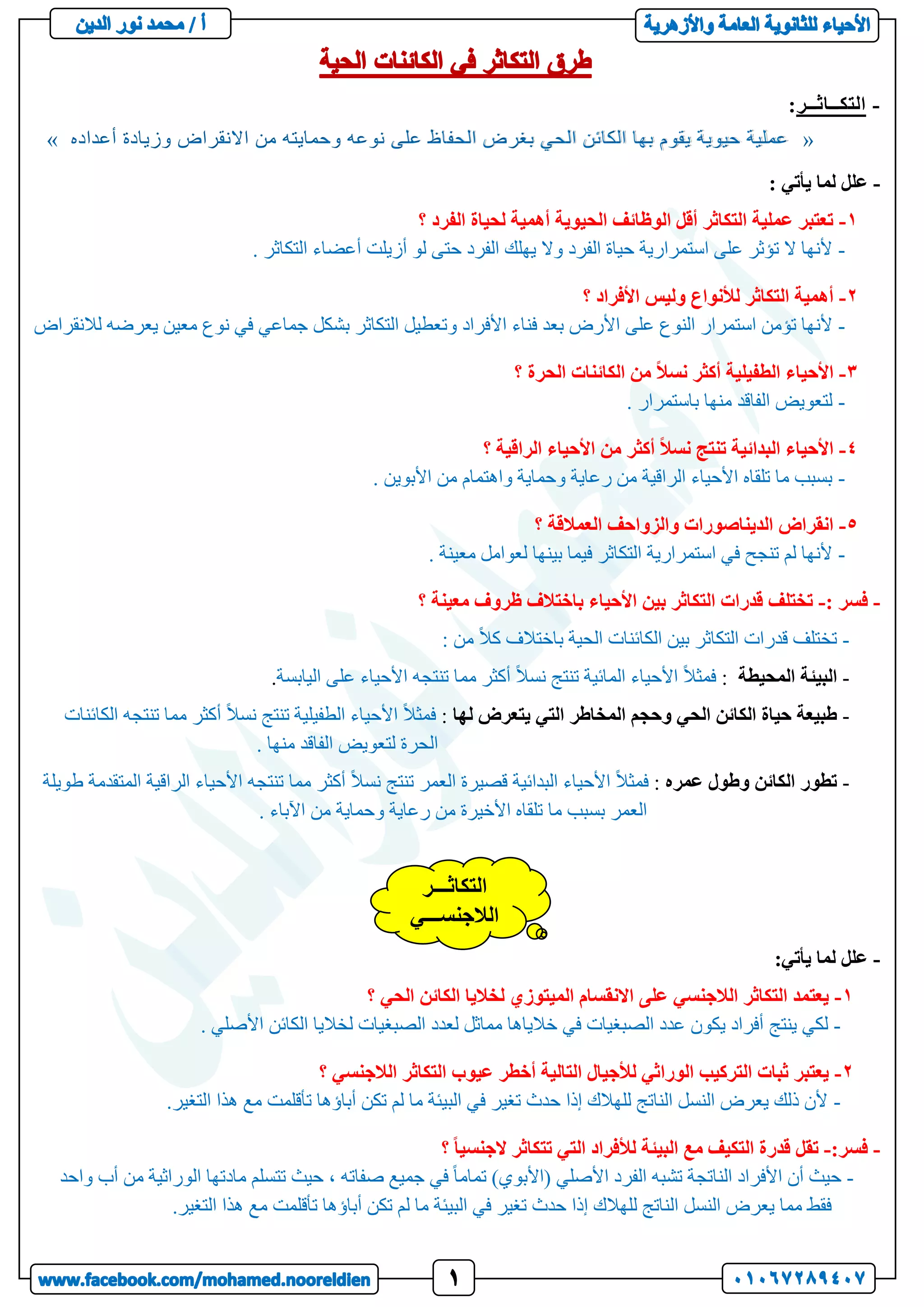 -
‫التكــاثــر‬
:
«
‫أعداده‬ ‫وزيادة‬ ‫االنقراض‬ ‫من‬ ‫وحمايته‬ ‫نوعه‬ ‫على‬ ‫الحفاظ‬ ‫بغرض‬ ‫الحي‬ ‫الكائن‬ ‫بها‬ ‫يقوم‬ ‫حيوية‬ ‫عملية‬
»
-
: ‫يأتي‬ ‫لما‬ ‫علل‬
1
-
‫؟‬ ‫الفرد‬ ‫لحياة‬ ‫أهمية‬ ‫الحيوية‬ ‫الوظائف‬ ‫أقل‬ ‫التكاثر‬ ‫عملية‬ ‫تعتبر‬
-
. ‫التكاثر‬ ‫أعضاء‬ ‫أزيلت‬ ‫لو‬ ‫حتى‬ ‫الفرد‬ ‫يهلك‬ ‫وال‬ ‫الفرد‬ ‫حياة‬ ‫استمرارية‬ ‫على‬ ‫تؤثر‬ ‫ال‬ ‫ألنها‬
2
-
‫؟‬ ‫األفراد‬ ‫وليس‬ ‫لألنواع‬ ‫التكاثر‬ ‫أهمية‬
-
‫و‬ ‫األفراد‬ ‫فناء‬ ‫بعد‬ ‫األرض‬ ‫على‬ ‫النوع‬ ‫استمرار‬ ‫تؤمن‬ ‫ألنها‬
‫لالنقراض‬ ‫يعرضه‬ ‫معين‬ ‫نوع‬ ‫في‬ ‫جماعي‬ ‫بشكل‬ ‫التكاثر‬ ‫تعطيل‬
3
-
‫؟‬ ‫الحرة‬ ‫الكائنات‬ ‫من‬ ً‫ال‬‫نس‬ ‫أكثر‬ ‫الطفيلية‬ ‫األحياء‬
-
. ‫باستمرار‬ ‫منها‬ ‫الفاقد‬ ‫لتعويض‬
4
-
‫؟‬ ‫الراقية‬ ‫األحياء‬ ‫من‬ ‫أكثر‬ ً‫ال‬‫نس‬ ‫تنتج‬ ‫البدائية‬ ‫األحياء‬
-
. ‫األبوين‬ ‫من‬ ‫واهتمام‬ ‫وحماية‬ ‫رعاية‬ ‫من‬ ‫الراقية‬ ‫األحياء‬ ‫تلقاه‬ ‫ما‬ ‫بسبب‬
5
-
‫؟‬ ‫العمالقة‬ ‫والزواحف‬ ‫الديناصورات‬ ‫انقراض‬
-
. ‫معينة‬ ‫لعوامل‬ ‫بينها‬ ‫فيما‬ ‫التكاثر‬ ‫استمرارية‬ ‫في‬ ‫تنجح‬ ‫لم‬ ‫ألنها‬
-
: ‫فسر‬
-
‫األحيا‬ ‫بين‬ ‫التكاثر‬ ‫قدرات‬ ‫تختلف‬
‫؟‬ ‫معينة‬ ‫ظروف‬ ‫باختالف‬ ‫ء‬
-
: ‫من‬ ً‫ال‬‫ك‬ ‫باختالف‬ ‫الحية‬ ‫الكائنات‬ ‫بين‬ ‫التكاثر‬ ‫قدرات‬ ‫تختلف‬
-
‫ال‬ ‫البيئة‬
‫محيطة‬
:
‫اليابسة‬ ‫على‬ ‫األحياء‬ ‫تنتجه‬ ‫مما‬ ‫أكثر‬ ً‫ال‬‫نس‬ ‫تنتج‬ ‫المائية‬ ‫األحياء‬ ً‫ال‬‫فمث‬
.
-
‫لها‬ ‫يتعرض‬ ‫التي‬ ‫المخاطر‬ ‫وحجم‬ ‫الحي‬ ‫الكائن‬ ‫حياة‬ ‫طبيعة‬
:
‫الكائنات‬ ‫تنتجه‬ ‫مما‬ ‫أكثر‬ ً‫ال‬‫نس‬ ‫تنتج‬ ‫الطفيلية‬ ‫األحياء‬ ً‫ال‬‫فمث‬
. ‫منها‬ ‫الفاقد‬ ‫لتعويض‬ ‫الحرة‬
-
‫عمره‬ ‫وطول‬ ‫الكائن‬ ‫تطور‬
:
‫قص‬ ‫البدائية‬ ‫األحياء‬ ً‫ال‬‫فمث‬
‫طويلة‬ ‫المتقدمة‬ ‫الراقية‬ ‫األحياء‬ ‫تنتجه‬ ‫مما‬ ‫أكثر‬ ً‫ال‬‫نس‬ ‫تنتج‬ ‫العمر‬ ‫يرة‬
. ‫اآلباء‬ ‫من‬ ‫وحماية‬ ‫رعاية‬ ‫من‬ ‫األخيرة‬ ‫تلقاه‬ ‫ما‬ ‫بسبب‬ ‫العمر‬
-
:‫يأتي‬ ‫لما‬ ‫علل‬
1
-
‫؟‬ ‫الحي‬ ‫الكائن‬ ‫لخاليا‬ ‫الميتوزي‬ ‫االنقسام‬ ‫على‬ ‫الالجنسي‬ ‫التكاثر‬ ‫يعتمد‬
-
‫ينتج‬ ‫لكي‬
. ‫األصلي‬ ‫الكائن‬ ‫لخاليا‬ ‫الصبغيات‬ ‫لعدد‬ ‫مماثل‬ ‫خالياها‬ ‫في‬ ‫الصبغيات‬ ‫عدد‬ ‫يكون‬ ‫أفراد‬
2
-
‫؟‬ ‫الالجنسي‬ ‫التكاثر‬ ‫عيوب‬ ‫أخطر‬ ‫التالية‬ ‫لألجيال‬ ‫الوراثي‬ ‫التركيب‬ ‫ثبات‬ ‫يعتبر‬
-
.‫التغير‬ ‫هذا‬ ‫مع‬ ‫تأقلمت‬ ‫أباؤها‬ ‫تكن‬ ‫لم‬ ‫ما‬ ‫البيئة‬ ‫في‬ ‫تغير‬ ‫حدث‬ ‫إذا‬ ‫للهالك‬ ‫الناتج‬ ‫النسل‬ ‫يعرض‬ ‫ذلك‬ ‫ألن‬
-
:‫فسر‬
-
‫؟‬ ً‫ا‬‫الجنسي‬ ‫تتكاثر‬ ‫التي‬ ‫لألفراد‬ ‫البيئة‬ ‫مع‬ ‫التكيف‬ ‫قدرة‬ ‫تقل‬
-
‫األفر‬ ‫أن‬ ‫حيث‬
‫واحد‬ ‫أب‬ ‫من‬ ‫الوراثية‬ ‫مادتها‬ ‫تتسلم‬ ‫حيث‬ ، ‫صفاته‬ ‫جميع‬ ‫في‬ ً‫ا‬‫تمام‬ )‫(األبوي‬ ‫األصلي‬ ‫الفرد‬ ‫تشبه‬ ‫الناتجة‬ ‫اد‬
.‫التغير‬ ‫هذا‬ ‫مع‬ ‫تأقلمت‬ ‫أباؤها‬ ‫تكن‬ ‫لم‬ ‫ما‬ ‫البيئة‬ ‫في‬ ‫تغير‬ ‫حدث‬ ‫إذا‬ ‫للهالك‬ ‫الناتج‬ ‫النسل‬ ‫يعرض‬ ‫مما‬ ‫فقط‬
‫التكاثـــر‬
‫الالجنســـي‬
 