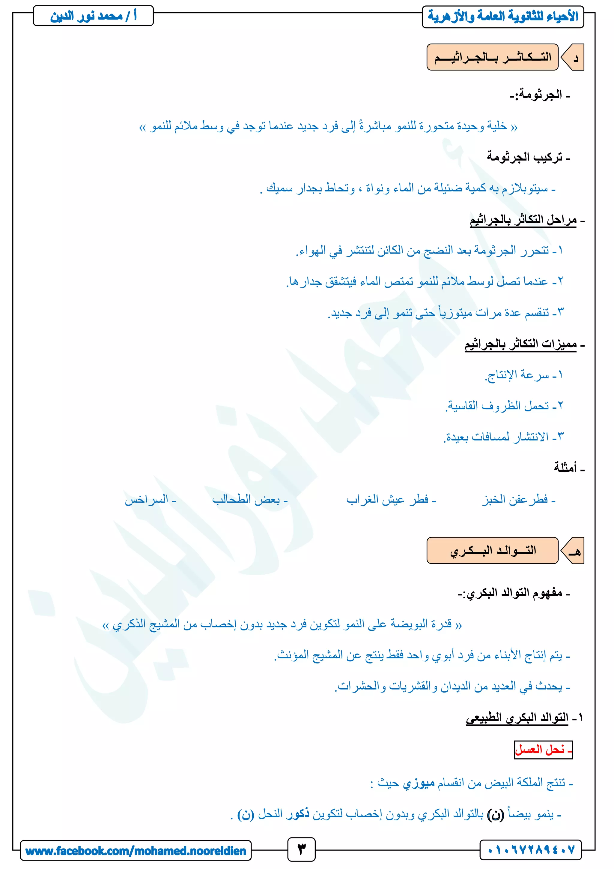 -
‫الجرثومة‬
:
-
«
‫للنمو‬ ‫مالئم‬ ‫وسط‬ ‫في‬ ‫توجد‬ ‫عندما‬ ‫جديد‬ ‫فرد‬ ‫إلى‬ ً‫ة‬‫مباشر‬ ‫للنمو‬ ‫متحورة‬ ‫وحيدة‬ ‫خلية‬
»
-
‫الجرثومة‬ ‫تركيب‬
-
‫سيتو‬
. ‫سميك‬ ‫بجدار‬ ‫وتحاط‬ ، ‫ونواة‬ ‫الماء‬ ‫من‬ ‫ضئيلة‬ ‫كمية‬ ‫به‬ ‫بالزم‬
-
‫بالجراثيم‬ ‫التكاثر‬ ‫مراحل‬
1
-
.‫الهواء‬ ‫في‬ ‫لتنتشر‬ ‫الكائن‬ ‫من‬ ‫النضج‬ ‫بعد‬ ‫الجرثومة‬ ‫تتحرر‬
2
-
.‫جدارها‬ ‫فيتشقق‬ ‫الماء‬ ‫تمتص‬ ‫للنمو‬ ‫مالئم‬ ‫لوسط‬ ‫تصل‬ ‫عندما‬
3
-
.‫جديد‬ ‫فرد‬ ‫إلى‬ ‫تنمو‬ ‫حتى‬ ً‫ا‬‫ميتوزي‬ ‫مرات‬ ‫عدة‬ ‫تنقسم‬
-
‫مميزات‬
‫بالجراثيم‬ ‫التكاثر‬
1
-
.‫اإلنتاج‬ ‫سرعة‬
2
-
.‫القاسية‬ ‫الظروف‬ ‫تحمل‬
3
-
.‫بعيدة‬ ‫لمسافات‬ ‫االنتشار‬
-
‫أمثلة‬
-
‫الخبز‬ ‫فطرعفن‬
-
‫الغراب‬ ‫عيش‬ ‫فطر‬
-
‫الطحالب‬ ‫بعض‬
-
‫السراخس‬
-
‫البكري‬ ‫التوالد‬ ‫مفهوم‬
:
-
«
‫الذكري‬ ‫المشيج‬ ‫من‬ ‫إخصاب‬ ‫بدون‬ ‫جديد‬ ‫فرد‬ ‫لتكوين‬ ‫النمو‬ ‫على‬ ‫البويضة‬ ‫قدرة‬
»
-
.‫المؤنث‬ ‫المشيج‬ ‫عن‬ ‫ينتج‬ ‫فقط‬ ‫واحد‬ ‫أبوي‬ ‫فرد‬ ‫من‬ ‫األبناء‬ ‫إنتاج‬ ‫يتم‬
-
.‫والحشرات‬ ‫والقشريات‬ ‫الديدان‬ ‫من‬ ‫العديد‬ ‫في‬ ‫يحدث‬
1
-
‫الطبيعي‬ ‫البكري‬ ‫التوالد‬
-
‫نحل‬
‫العسل‬
-
‫انقسام‬ ‫من‬ ‫البيض‬ ‫الملكة‬ ‫تنتج‬
‫ميوزي‬
: ‫حيث‬
-
ً‫ا‬‫بيض‬ ‫ينمو‬
‫لتكوين‬ ‫إخصاب‬ ‫وبدون‬ ‫البكري‬ ‫بالتوالد‬
‫ذكور‬
‫النحل‬
)‫(ن‬
.
‫بــالجــراثيــــم‬ ‫التـــكـاثـــر‬ ‫د‬
‫التـــوالـد‬
‫البـــكـري‬ ‫هــ‬
 