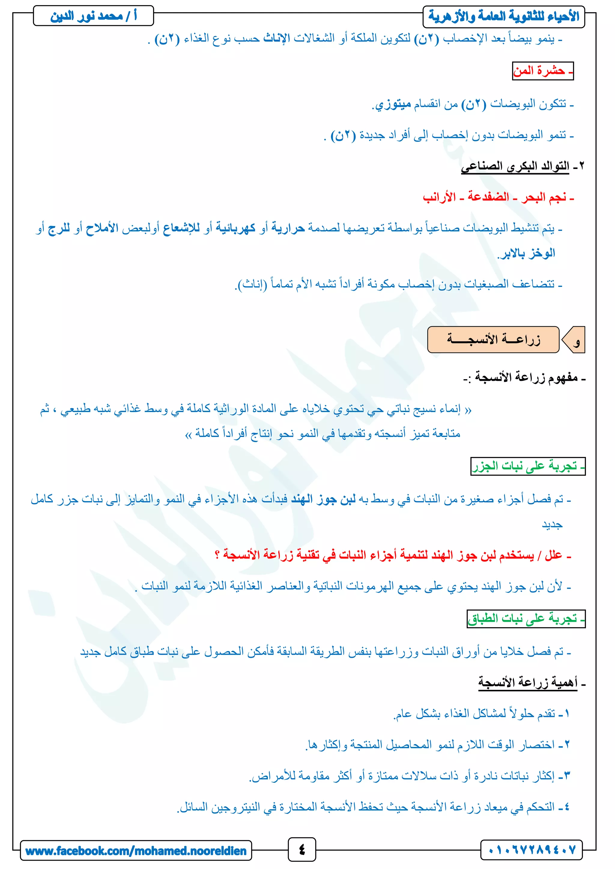-
‫اإلخصاب‬ ‫بعد‬ ً‫ا‬‫بيض‬ ‫ينمو‬
(
2
)‫ن‬
‫الشغاالت‬ ‫أو‬ ‫الملكة‬ ‫لتكوين‬
‫اإلناث‬
‫الغذاء‬ ‫نوع‬ ‫حسب‬
(
2
)‫ن‬
.
-
‫حشرة‬
‫المن‬
-
‫البويضات‬ ‫تتكون‬
(
2
)‫ن‬
‫انقسام‬ ‫من‬
‫ميتوزي‬
.
-
‫جديدة‬ ‫أفراد‬ ‫إلى‬ ‫إخصاب‬ ‫بدون‬ ‫البويضات‬ ‫تنمو‬
(
2
)‫ن‬
.
2
-
‫الصناعي‬ ‫البكري‬ ‫التوالد‬
-
‫البحر‬ ‫نجم‬
-
‫الضفدعة‬
-
‫األرانب‬
-
‫لصدمة‬ ‫تعريضها‬ ‫بواسطة‬ ً‫ا‬‫صناعي‬ ‫البويضات‬ ‫تنشيط‬ ‫يتم‬
‫حرارية‬
‫أو‬
‫كهربائية‬
‫أو‬
‫لإلشعاع‬
‫أولبعض‬
‫األمالح‬
‫أو‬
‫ل‬
‫لرج‬
‫أو‬
‫الوخز‬
‫باالبر‬
.
-
.)‫(إناث‬ ً‫ا‬‫تمام‬ ‫األم‬ ‫تشبه‬ ً‫ا‬‫أفراد‬ ‫مكونة‬ ‫إخصاب‬ ‫بدون‬ ‫الصبغيات‬ ‫تتضاعف‬
-
‫األنسجة‬ ‫زراعة‬ ‫مفهوم‬
:
-
«
‫ثم‬ ، ‫طبيعي‬ ‫شبه‬ ‫غذائي‬ ‫وسط‬ ‫في‬ ‫كاملة‬ ‫الوراثية‬ ‫المادة‬ ‫على‬ ‫خالياه‬ ‫تحتوي‬ ‫حي‬ ‫نباتي‬ ‫نسيج‬ ‫إنماء‬
‫كاملة‬ ً‫ا‬‫أفراد‬ ‫إنتاج‬ ‫نحو‬ ‫النمو‬ ‫في‬ ‫وتقدمها‬ ‫أنسجته‬ ‫تميز‬ ‫متابعة‬
»
-
‫تجربة‬
‫على‬
‫نبات‬
‫الجزر‬
-
‫به‬ ‫وسط‬ ‫في‬ ‫النبات‬ ‫من‬ ‫صغيرة‬ ‫أجزاء‬ ‫فصل‬ ‫تم‬
‫الهند‬ ‫جوز‬ ‫لبن‬
‫كامل‬ ‫جزر‬ ‫نبات‬ ‫إلى‬ ‫والتمايز‬ ‫النمو‬ ‫في‬ ‫األجزاء‬ ‫هذه‬ ‫فبدأت‬
‫جديد‬
-
‫؟‬ ‫األنسجة‬ ‫زراعة‬ ‫تقنية‬ ‫في‬ ‫النبات‬ ‫أجزاء‬ ‫لتنمية‬ ‫الهند‬ ‫جوز‬ ‫لبن‬ ‫يستخدم‬ / ‫علل‬
-
. ‫النبات‬ ‫لنمو‬ ‫الالزمة‬ ‫الغذائية‬ ‫والعناصر‬ ‫النباتية‬ ‫الهرمونات‬ ‫جميع‬ ‫على‬ ‫يحتوي‬ ‫الهند‬ ‫جوز‬ ‫لبن‬ ‫ألن‬
-
‫تجربة‬
‫على‬
‫نبات‬
‫الطباق‬
-
‫تم‬
‫جديد‬ ‫كامل‬ ‫طباق‬ ‫نبات‬ ‫على‬ ‫الحصول‬ ‫فأمكن‬ ‫السابقة‬ ‫الطريقة‬ ‫بنفس‬ ‫وزراعتها‬ ‫النبات‬ ‫أوراق‬ ‫من‬ ‫خاليا‬ ‫فصل‬
-
‫األنسجة‬ ‫زراعة‬ ‫أهمية‬
1
-
.‫عام‬ ‫بشكل‬ ‫الغذاء‬ ‫لمشاكل‬ ً‫ال‬‫حلو‬ ‫تقدم‬
2
-
.‫وإكثارها‬ ‫المنتجة‬ ‫المحاصيل‬ ‫لنمو‬ ‫الالزم‬ ‫الوقت‬ ‫اختصار‬
3
-
.‫لألمراض‬ ‫مقاومة‬ ‫أكثر‬ ‫أو‬ ‫ممتازة‬ ‫سالالت‬ ‫ذات‬ ‫أو‬ ‫نادرة‬ ‫نباتات‬ ‫إكثار‬
4
-
.‫السائل‬ ‫النيتروجين‬ ‫في‬ ‫المختارة‬ ‫األنسجة‬ ‫تحفظ‬ ‫حيث‬ ‫األنسجة‬ ‫زراعة‬ ‫ميعاد‬ ‫في‬ ‫التحكم‬
‫األنسجـــــة‬ ‫زراعـــة‬ ‫و‬
 