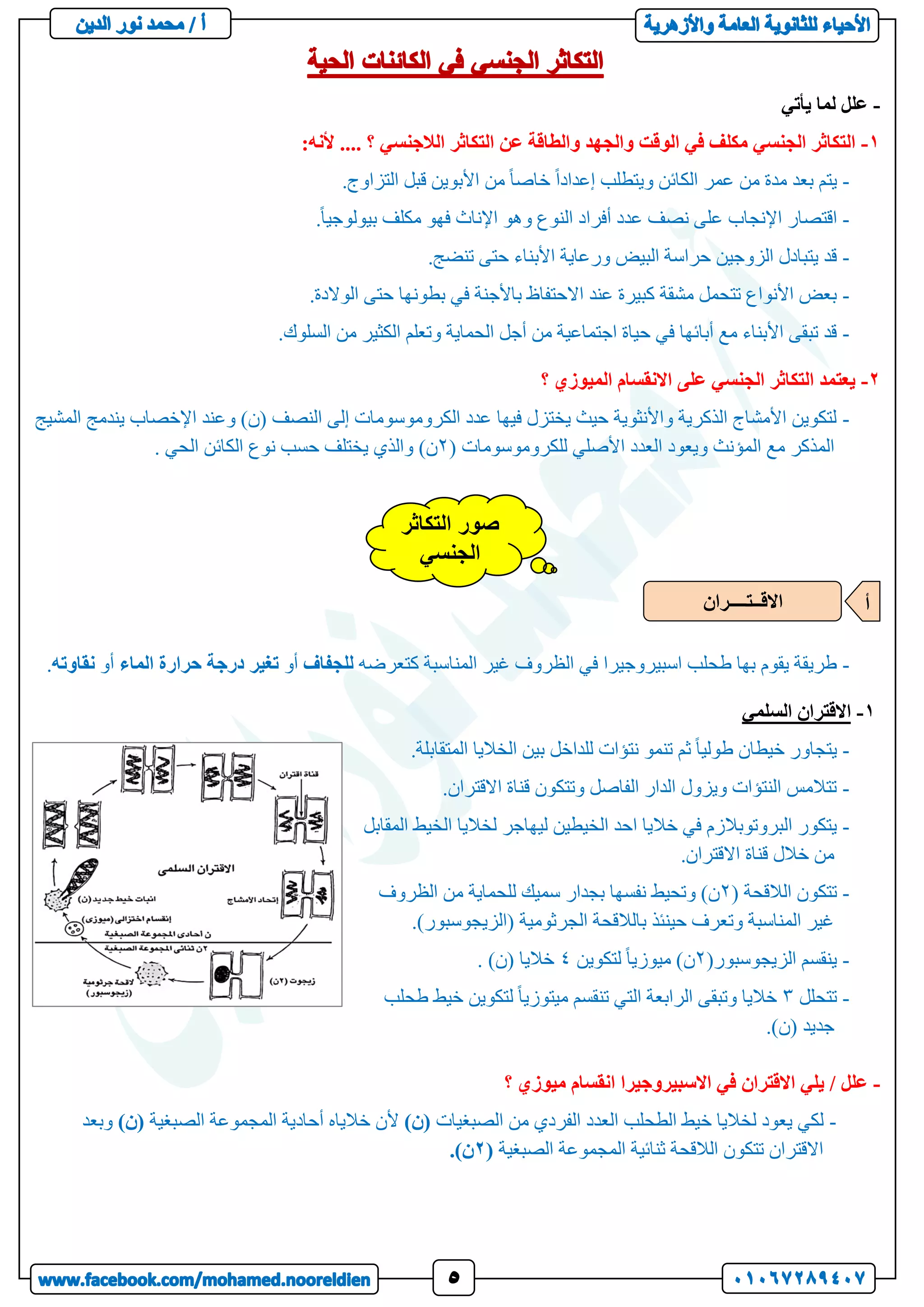 -
‫يأتي‬ ‫لما‬ ‫علل‬
1
-
:‫ألنه‬ .... ‫؟‬ ‫الالجنسي‬ ‫التكاثر‬ ‫عن‬ ‫والطاقة‬ ‫والجهد‬ ‫الوقت‬ ‫في‬ ‫مكلف‬ ‫الجنسي‬ ‫التكاثر‬
-
‫من‬ ً‫ا‬‫خاص‬ ً‫ا‬‫إعداد‬ ‫ويتطلب‬ ‫الكائن‬ ‫عمر‬ ‫من‬ ‫مدة‬ ‫بعد‬ ‫يتم‬
.‫التزاوج‬ ‫قبل‬ ‫األبوين‬
-
.ً‫ا‬‫بيولوجي‬ ‫مكلف‬ ‫فهو‬ ‫اإلناث‬ ‫وهو‬ ‫النوع‬ ‫أفراد‬ ‫عدد‬ ‫نصف‬ ‫على‬ ‫اإلنجاب‬ ‫اقتصار‬
-
.‫تنضج‬ ‫حتى‬ ‫األبناء‬ ‫ورعاية‬ ‫البيض‬ ‫حراسة‬ ‫الزوجين‬ ‫يتبادل‬ ‫قد‬
-
.‫الوالدة‬ ‫حتى‬ ‫بطونها‬ ‫في‬ ‫باألجنة‬ ‫االحتفاظ‬ ‫عند‬ ‫كبيرة‬ ‫مشقة‬ ‫تتحمل‬ ‫األنواع‬ ‫بعض‬
-
.‫السلوك‬ ‫من‬ ‫الكثير‬ ‫وتعلم‬ ‫الحماية‬ ‫أجل‬ ‫من‬ ‫اجتماعية‬ ‫حياة‬ ‫في‬ ‫أبائها‬ ‫مع‬ ‫األبناء‬ ‫تبقى‬ ‫قد‬
2
-
‫؟‬ ‫الميوزي‬ ‫االنقسام‬ ‫على‬ ‫الجنسي‬ ‫التكاثر‬ ‫يعتمد‬
-
‫المشيج‬ ‫يندمج‬ ‫اإلخصاب‬ ‫وعند‬ )‫(ن‬ ‫النصف‬ ‫إلى‬ ‫الكروموسومات‬ ‫عدد‬ ‫فيها‬ ‫يختزل‬ ‫حيث‬ ‫واألنثوية‬ ‫الذكرية‬ ‫األمشاج‬ ‫لتكوين‬
‫ال‬ ‫مع‬ ‫المذكر‬
( ‫للكروموسومات‬ ‫األصلي‬ ‫العدد‬ ‫ويعود‬ ‫مؤنث‬
2
. ‫الحي‬ ‫الكائن‬ ‫نوع‬ ‫حسب‬ ‫يختلف‬ ‫والذي‬ )‫ن‬
-
‫كتعرضه‬ ‫المناسبة‬ ‫غير‬ ‫الظروف‬ ‫في‬ ‫اسبيروجيرا‬ ‫طحلب‬ ‫بها‬ ‫يقوم‬ ‫طريقة‬
‫للجفاف‬
‫أو‬
‫در‬ ‫تغير‬
‫الماء‬ ‫حرارة‬ ‫جة‬
‫أو‬
‫نق‬
‫اوته‬
.
1
-
‫السلمي‬ ‫االقتران‬
-
.‫المتقابلة‬ ‫الخاليا‬ ‫بين‬ ‫للداخل‬ ‫نتؤات‬ ‫تنمو‬ ‫ثم‬ ً‫ا‬‫طولي‬ ‫خيطان‬ ‫يتجاور‬
-
.‫االقتران‬ ‫قناة‬ ‫وتتكون‬ ‫الفاصل‬ ‫الدار‬ ‫ويزول‬ ‫النتؤات‬ ‫تتالمس‬
-
‫المقابل‬ ‫الخيط‬ ‫لخاليا‬ ‫ليهاجر‬ ‫الخيطين‬ ‫احد‬ ‫خاليا‬ ‫في‬ ‫البروتوبالزم‬ ‫يتكور‬
‫قناة‬ ‫خالل‬ ‫من‬
.‫االقتران‬
-
( ‫الالقحة‬ ‫تتكون‬
2
‫الظروف‬ ‫من‬ ‫للحماية‬ ‫سميك‬ ‫بجدار‬ ‫نفسها‬ ‫وتحيط‬ )‫ن‬
.)‫(الزيجوسبور‬ ‫الجرثومية‬ ‫بالالقحة‬ ‫حينئذ‬ ‫وتعرف‬ ‫المناسبة‬ ‫غير‬
-
(‫الزيجوسبور‬ ‫ينقسم‬
2
‫لتكوين‬ ً‫ا‬‫ميوزي‬ )‫ن‬
4
. )‫(ن‬ ‫خاليا‬
-
‫تتحلل‬
3
‫طحلب‬ ‫خيط‬ ‫لتكوين‬ ً‫ا‬‫ميتوزي‬ ‫تنقسم‬ ‫التي‬ ‫الرابعة‬ ‫وتبقى‬ ‫خاليا‬
)‫(ن‬ ‫جديد‬
.
-
‫؟‬ ‫ميوزي‬ ‫انقسام‬ ‫االسبيروجيرا‬ ‫في‬ ‫االقتران‬ ‫يلي‬ / ‫علل‬
-
‫الصبغيات‬ ‫من‬ ‫الفردي‬ ‫العدد‬ ‫الطحلب‬ ‫خيط‬ ‫لخاليا‬ ‫يعود‬ ‫لكي‬
)‫(ن‬
‫الصبغية‬ ‫المجموعة‬ ‫أحادية‬ ‫خالياه‬ ‫ألن‬
)‫(ن‬
‫وبعد‬
‫تت‬ ‫االقتران‬
‫الصبغية‬ ‫المجموعة‬ ‫ثنائية‬ ‫الالقحة‬ ‫كون‬
(
2
.)‫ن‬
‫التكاثر‬ ‫صور‬
‫الجنسي‬
‫االقــتــــران‬ ‫أ‬
 
