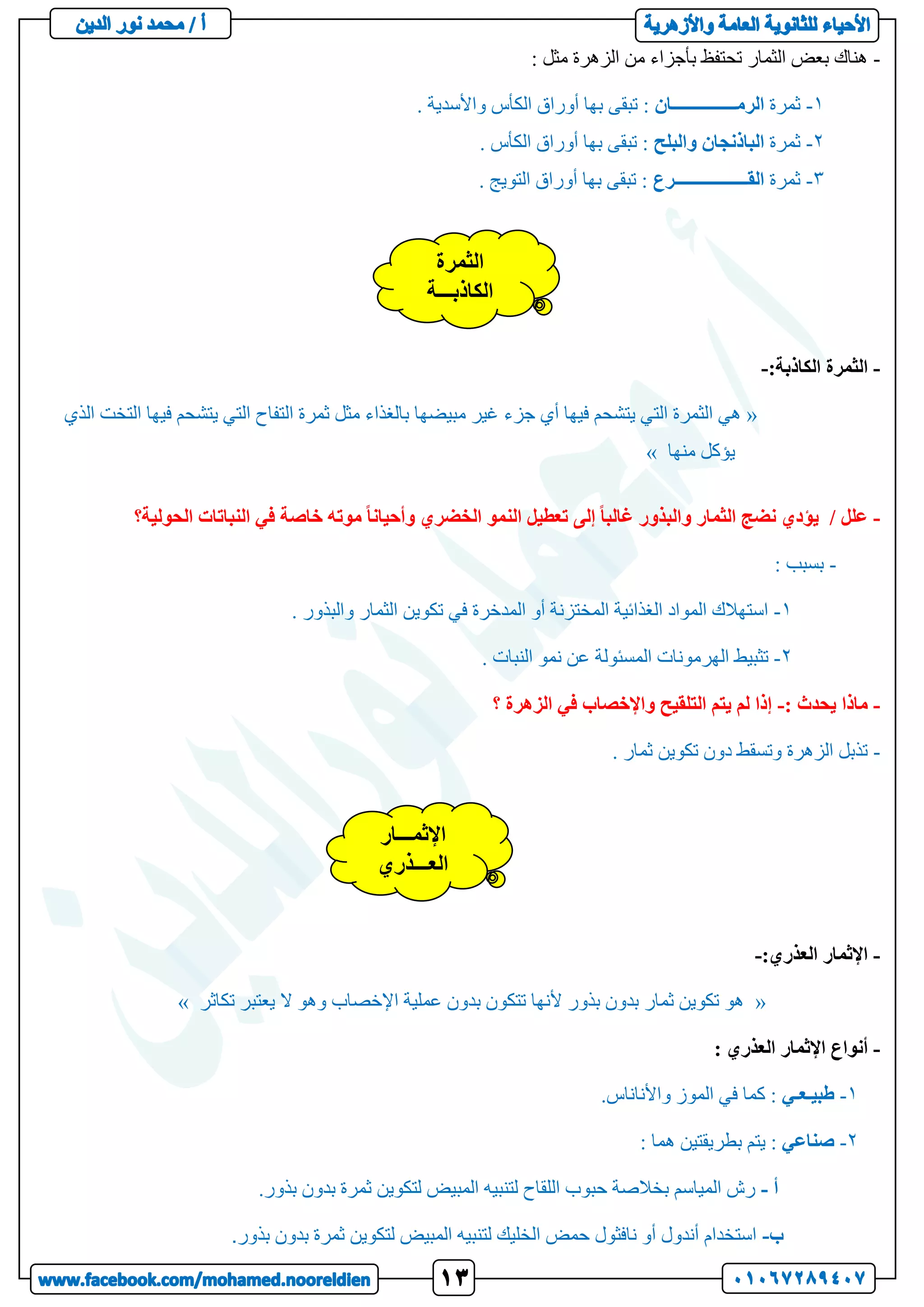 -
: ‫مثل‬ ‫الزهرة‬ ‫من‬ ‫بأجزاء‬ ‫تحتفظ‬ ‫الثمار‬ ‫بعض‬ ‫هناك‬
1
-
‫ثمرة‬
‫الرمـــــــــــــــان‬
. ‫واألسدية‬ ‫الكأس‬ ‫أوراق‬ ‫بها‬ ‫تبقى‬ :
2
-
‫ثمرة‬
‫الباذنجان‬
‫والبلح‬
. ‫الكأس‬ ‫أوراق‬ ‫بها‬ ‫تبقى‬ :
3
-
‫ثمرة‬
‫القـــــــــــــــــرع‬
. ‫التويج‬ ‫أوراق‬ ‫بها‬ ‫تبقى‬ :
-
:‫الكاذبة‬ ‫الثمرة‬
-
«
‫التفا‬ ‫ثمرة‬ ‫مثل‬ ‫بالغذاء‬ ‫مبيضها‬ ‫غير‬ ‫جزء‬ ‫أي‬ ‫فيها‬ ‫يتشحم‬ ‫التي‬ ‫الثمرة‬ ‫هي‬
‫الذي‬ ‫التخت‬ ‫فيها‬ ‫يتشحم‬ ‫التي‬ ‫ح‬
‫منها‬ ‫يؤكل‬
»
-
‫إلى‬ ً‫ا‬‫غالب‬ ‫والبذور‬ ‫الثمار‬ ‫نضج‬ ‫يؤدي‬ / ‫علل‬
‫الحولية؟‬ ‫النباتات‬ ‫في‬ ‫خاصة‬ ‫موته‬ ً‫ا‬‫وأحيان‬ ‫الخضري‬ ‫النمو‬ ‫تعطيل‬
-
: ‫بسبب‬
1
-
. ‫والبذور‬ ‫الثمار‬ ‫تكوين‬ ‫في‬ ‫المدخرة‬ ‫أو‬ ‫المختزنة‬ ‫الغذائية‬ ‫المواد‬ ‫استهالك‬
2
-
‫المسئو‬ ‫الهرمونات‬ ‫تثبيط‬
. ‫النبات‬ ‫نمو‬ ‫عن‬ ‫لة‬
-
: ‫يحدث‬ ‫ماذا‬
-
‫؟‬ ‫الزهرة‬ ‫في‬ ‫واإلخصاب‬ ‫التلقيح‬ ‫يتم‬ ‫لم‬ ‫إذا‬
-
. ‫ثمار‬ ‫تكوين‬ ‫دون‬ ‫وتسقط‬ ‫الزهرة‬ ‫تذبل‬
-
‫العذري‬ ‫اإلثمار‬
:
-
«
‫تكاثر‬ ‫يعتبر‬ ‫ال‬ ‫وهو‬ ‫اإلخصاب‬ ‫عملية‬ ‫بدون‬ ‫تتكون‬ ‫ألنها‬ ‫بذور‬ ‫بدون‬ ‫ثمار‬ ‫تكوين‬ ‫هو‬
»
-
: ‫العذري‬ ‫اإلثمار‬ ‫أنواع‬
1
-
‫طبيـعـي‬
.‫واألناناس‬ ‫الموز‬ ‫في‬ ‫كما‬ :
2
-
‫صناعي‬
‫ب‬ ‫يتم‬ :
: ‫هما‬ ‫طريقتين‬
‫أ‬
-
.‫بذور‬ ‫بدون‬ ‫ثمرة‬ ‫لتكوين‬ ‫المبيض‬ ‫لتنبيه‬ ‫اللقاح‬ ‫حبوب‬ ‫بخالصة‬ ‫المياسم‬ ‫رش‬
‫ب‬
-
‫بذور‬ ‫بدون‬ ‫ثمرة‬ ‫لتكوين‬ ‫المبيض‬ ‫لتنبيه‬ ‫الخليك‬ ‫حمض‬ ‫نافثول‬ ‫أو‬ ‫أندول‬ ‫استخدام‬
.
‫اإلثمـــار‬
‫العـــذري‬
‫الثمرة‬
‫الكاذبـــة‬
 