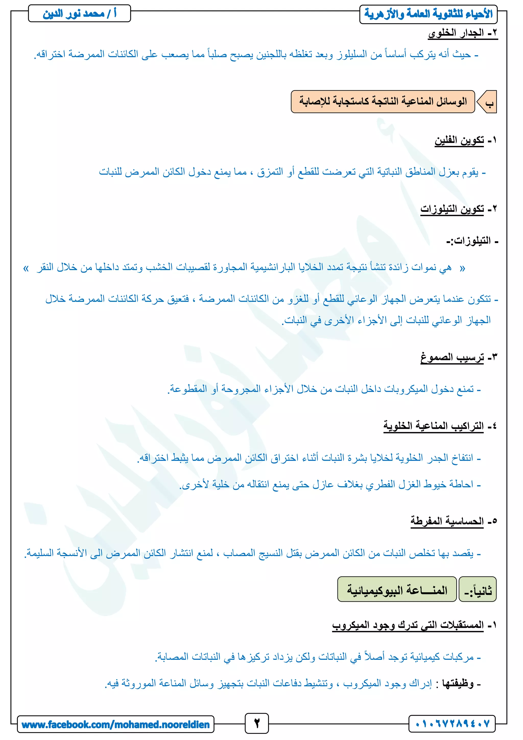 2
-
‫الخلوي‬ ‫الجدار‬
-
.‫اختراقه‬ ‫الممرضة‬ ‫الكائنات‬ ‫على‬ ‫يصعب‬ ‫مما‬ ً‫ا‬‫صلب‬ ‫يصبح‬ ‫باللجنين‬ ‫تغلظه‬ ‫وبعد‬ ‫السليلوز‬ ‫من‬ ً‫ا‬‫أساس‬ ‫يتركب‬ ‫أنه‬ ‫حيث‬
1
-
‫الفلين‬ ‫تكوين‬
-
‫للنبات‬ ‫الممرض‬ ‫الكائن‬ ‫دخول‬ ‫يمنع‬ ‫مما‬ ، ‫التمزق‬ ‫أو‬ ‫للقطع‬ ‫تعرضت‬ ‫التي‬ ‫النباتية‬ ‫المناطق‬ ‫بعزل‬ ‫يقوم‬
2
-
‫التيلوزات‬ ‫تكوين‬
-
‫التيلوزات‬
:
-
«
‫نتيجة‬ ‫تنشأ‬ ‫زائدة‬ ‫نموات‬ ‫هي‬
‫النقر‬ ‫خالل‬ ‫من‬ ‫داخلها‬ ‫وتمتد‬ ‫الخشب‬ ‫لقصيبات‬ ‫المجاورة‬ ‫البارانشيمية‬ ‫الخاليا‬ ‫تمدد‬
»
-
‫خالل‬ ‫الممرضة‬ ‫الكائنات‬ ‫حركة‬ ‫فتعيق‬ ، ‫الممرضة‬ ‫الكائنات‬ ‫من‬ ‫للغزو‬ ‫أو‬ ‫للقطع‬ ‫الوعائي‬ ‫الجهاز‬ ‫يتعرض‬ ‫عندما‬ ‫تتكون‬
.‫النبات‬ ‫في‬ ‫األخرى‬ ‫األجزاء‬ ‫إلى‬ ‫للنبات‬ ‫الوعائي‬ ‫الجهاز‬
3
-
‫الصموغ‬ ‫ترسيب‬
-
‫تم‬
.‫المقطوعة‬ ‫أو‬ ‫المجروحة‬ ‫األجزاء‬ ‫خالل‬ ‫من‬ ‫النبات‬ ‫داخل‬ ‫الميكروبات‬ ‫دخول‬ ‫نع‬
4
-
‫الخلوية‬ ‫المناعية‬ ‫التراكيب‬
-
.‫اختراقه‬ ‫يثبط‬ ‫مما‬ ‫الممرض‬ ‫الكائن‬ ‫اختراق‬ ‫أثناء‬ ‫النبات‬ ‫بشرة‬ ‫لخاليا‬ ‫الخلوية‬ ‫الجدر‬ ‫انتفاخ‬
-
.‫ألخرى‬ ‫خلية‬ ‫من‬ ‫انتقاله‬ ‫يمنع‬ ‫حتى‬ ‫عازل‬ ‫بغالف‬ ‫الفطري‬ ‫الغزل‬ ‫خيوط‬ ‫احاطة‬
5
-
‫المفرطة‬ ‫الحساسية‬
-
.‫السليمة‬ ‫األنسجة‬ ‫الى‬ ‫الممرض‬ ‫الكائن‬ ‫انتشار‬ ‫لمنع‬ ، ‫المصاب‬ ‫النسيج‬ ‫بقتل‬ ‫الممرض‬ ‫الكائن‬ ‫من‬ ‫النبات‬ ‫تخلص‬ ‫بها‬ ‫يقصد‬
1
-
‫الميكروب‬ ‫وجود‬ ‫تدرك‬ ‫التي‬ ‫المستقبالت‬
-
.‫المصابة‬ ‫النباتات‬ ‫في‬ ‫تركيزها‬ ‫يزداد‬ ‫ولكن‬ ‫النباتات‬ ‫في‬ ً‫ال‬‫أص‬ ‫توجد‬ ‫كيميائية‬ ‫مركبات‬
-
‫وظيفتها‬
:
‫النبات‬ ‫دفاعات‬ ‫وتنشيط‬ ، ‫الميكروب‬ ‫وجود‬ ‫إدراك‬
.‫فيه‬ ‫الموروثة‬ ‫المناعة‬ ‫وسائل‬ ‫بتجهيز‬
‫لإلصابة‬ ‫كاستجابة‬ ‫الناتجة‬ ‫المناعية‬ ‫الوسائل‬ ‫ب‬
‫البيوكيميائية‬ ‫المنـــاعة‬ ً‫ا‬‫ثاني‬
:
-
 