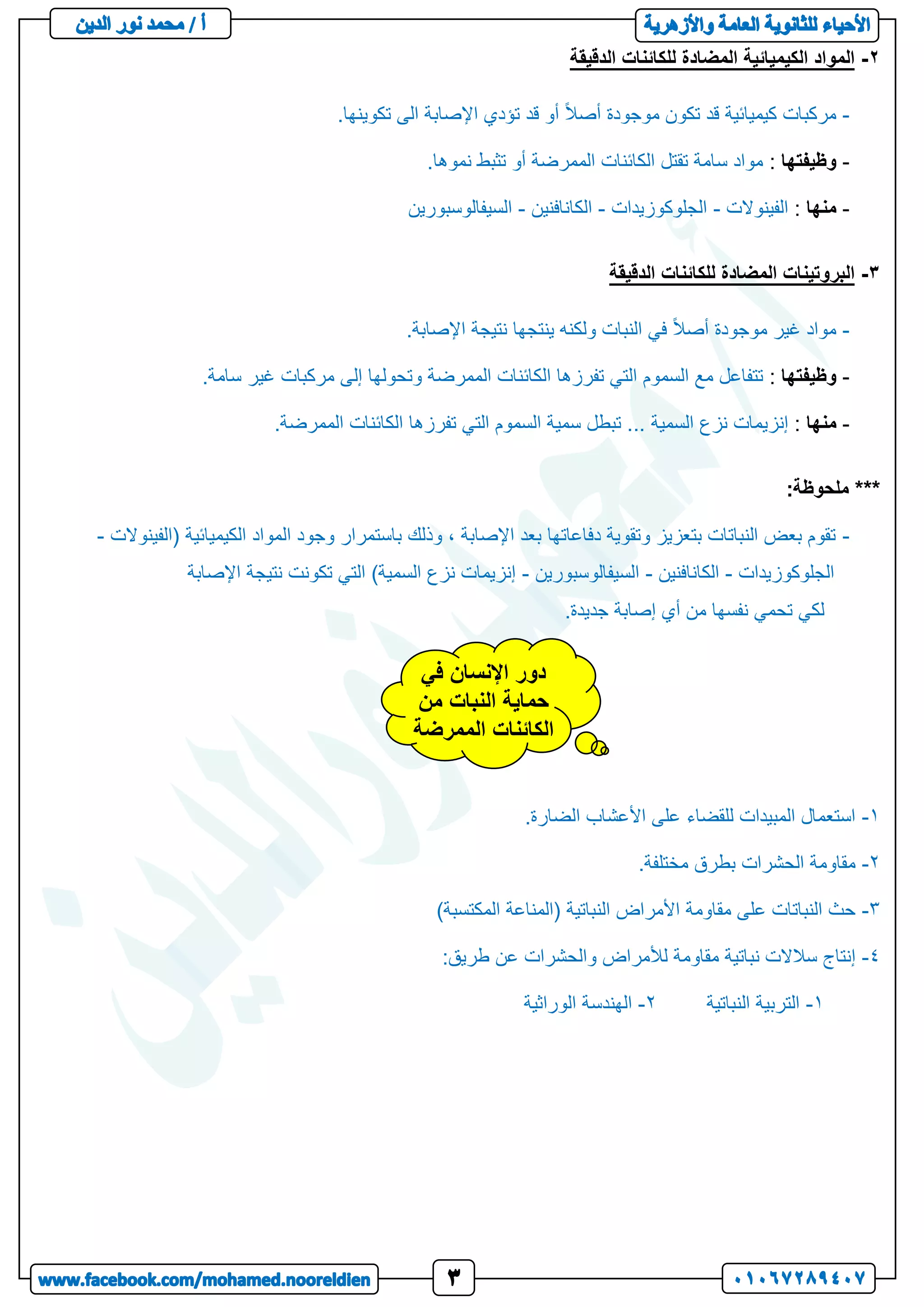 2
-
‫الدقيقة‬ ‫للكائنات‬ ‫المضادة‬ ‫الكيميائية‬ ‫المواد‬
-
.‫تكوينها‬ ‫الى‬ ‫اإلصابة‬ ‫تؤدي‬ ‫قد‬ ‫أو‬ ً‫ال‬‫أص‬ ‫موجودة‬ ‫تكون‬ ‫قد‬ ‫كيميائية‬ ‫مركبات‬
-
‫وظيفتها‬
:
.‫نموها‬ ‫تثبط‬ ‫أو‬ ‫الممرضة‬ ‫الكائنات‬ ‫تقتل‬ ‫سامة‬ ‫مواد‬
-
‫منها‬
:
‫الفينوالت‬
-
‫الجلوكوزيدات‬
-
‫الكانافنين‬
-
‫السيفالوسبورين‬
3
-
‫الدقيقة‬ ‫للكائنات‬ ‫المضادة‬ ‫البروتينات‬
-
.‫اإلصابة‬ ‫نتيجة‬ ‫ينتجها‬ ‫ولكنه‬ ‫النبات‬ ‫في‬ ً‫ال‬‫أص‬ ‫موجودة‬ ‫غير‬ ‫مواد‬
-
‫وظيفتها‬
:
.‫سامة‬ ‫غير‬ ‫مركبات‬ ‫إلى‬ ‫وتحولها‬ ‫الممرضة‬ ‫الكائنات‬ ‫تفرزها‬ ‫التي‬ ‫السموم‬ ‫مع‬ ‫تتفاعل‬
-
‫منها‬
:
‫سمي‬ ‫تبطل‬ ... ‫السمية‬ ‫نزع‬ ‫إنزيمات‬
.‫الممرضة‬ ‫الكائنات‬ ‫تفرزها‬ ‫التي‬ ‫السموم‬ ‫ة‬
***
‫ملحوظة‬
:
-
‫(الفينوالت‬ ‫الكيميائية‬ ‫المواد‬ ‫وجود‬ ‫باستمرار‬ ‫وذلك‬ ، ‫اإلصابة‬ ‫بعد‬ ‫دفاعاتها‬ ‫وتقوية‬ ‫بتعزيز‬ ‫النباتات‬ ‫بعض‬ ‫تقوم‬
-
‫الجلوكوزيدات‬
-
‫الكانافنين‬
-
‫السيفالوسبورين‬
-
‫اإلصابة‬ ‫نتيجة‬ ‫تكونت‬ ‫التي‬ )‫السمية‬ ‫نزع‬ ‫إنزيمات‬
.‫جديدة‬ ‫إصابة‬ ‫أي‬ ‫من‬ ‫نفسها‬ ‫تحمي‬ ‫لكي‬
1
-
.‫الضارة‬ ‫األعشاب‬ ‫على‬ ‫للقضاء‬ ‫المبيدات‬ ‫استعمال‬
2
-
.‫مختلفة‬ ‫بطرق‬ ‫الحشرات‬ ‫مقاومة‬
3
-
)‫المكتسبة‬ ‫(المناعة‬ ‫النباتية‬ ‫األمراض‬ ‫مقاومة‬ ‫على‬ ‫النباتات‬ ‫حث‬
4
-
‫لأل‬ ‫مقاومة‬ ‫نباتية‬ ‫سالالت‬ ‫إنتاج‬
:‫طريق‬ ‫عن‬ ‫والحشرات‬ ‫مراض‬
1
-
‫النباتية‬ ‫التربية‬
2
-
‫الوراثية‬ ‫الهندسة‬
‫في‬ ‫اإلنسان‬ ‫دور‬
‫من‬ ‫النبات‬ ‫حماية‬
‫الممرضة‬ ‫الكائنات‬
 