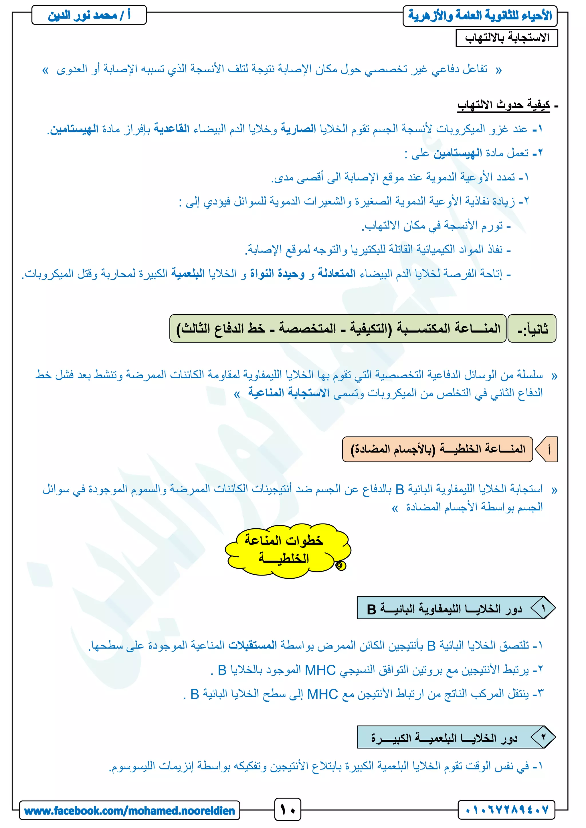 ‫االستجابة‬
‫بااللتهاب‬
:
«
‫العدوى‬ ‫أو‬ ‫اإلصابة‬ ‫تسببه‬ ‫الذي‬ ‫األنسجة‬ ‫لتلف‬ ‫نتيجة‬ ‫اإلصابة‬ ‫مكان‬ ‫حول‬ ‫تخصصي‬ ‫غير‬ ‫دفاعي‬ ‫تفاعل‬
»
-
‫االلتهاب‬ ‫حدوث‬ ‫كيفية‬
1
-
‫الخاليا‬ ‫تقوم‬ ‫الجسم‬ ‫ألنسجة‬ ‫الميكروبات‬ ‫غزو‬ ‫عند‬
‫الصارية‬
‫البيضاء‬ ‫الدم‬ ‫وخاليا‬
‫القاعدية‬
‫مادة‬ ‫بإفراز‬
‫الهيستامين‬
.
2
-
‫مادة‬ ‫تعمل‬
‫الهيستامين‬
: ‫على‬
1
-
.‫مدى‬ ‫أقصى‬ ‫الى‬ ‫اإلصابة‬ ‫موقع‬ ‫عند‬ ‫الدموية‬ ‫األوعية‬ ‫تمدد‬
2
-
‫للسوائ‬ ‫الدموية‬ ‫والشعيرات‬ ‫الصغيرة‬ ‫الدموية‬ ‫األوعية‬ ‫نفاذية‬ ‫زيادة‬
: ‫إلى‬ ‫فيؤدي‬ ‫ل‬
-
.‫االلتهاب‬ ‫مكان‬ ‫في‬ ‫األنسجة‬ ‫تورم‬
-
.‫اإلصابة‬ ‫لموقع‬ ‫والتوجه‬ ‫للبكتيريا‬ ‫القاتلة‬ ‫الكيميائية‬ ‫المواد‬ ‫نفاذ‬
-
‫البيضاء‬ ‫الدم‬ ‫لخاليا‬ ‫الفرصة‬ ‫إتاحة‬
‫المتعادلة‬
‫و‬
‫النواة‬ ‫وحيدة‬
‫الخاليا‬ ‫و‬
‫البلعمية‬
‫الميكروب‬ ‫وقتل‬ ‫لمحاربة‬ ‫الكبيرة‬
.‫ات‬
«
‫خط‬ ‫فشل‬ ‫بعد‬ ‫وتنشط‬ ‫الممرضة‬ ‫الكائنات‬ ‫لمقاومة‬ ‫الليمفاوية‬ ‫الخاليا‬ ‫بها‬ ‫تقوم‬ ‫التي‬ ‫التخصصية‬ ‫الدفاعية‬ ‫الوسائل‬ ‫من‬ ‫سلسلة‬
‫وتسمى‬ ‫الميكروبات‬ ‫من‬ ‫التخلص‬ ‫في‬ ‫الثاني‬ ‫الدفاع‬
‫المناعية‬ ‫االستجابة‬
»
«
‫البائية‬ ‫الليمفاوية‬ ‫الخاليا‬ ‫استجابة‬
B
‫سوائل‬ ‫في‬ ‫الموجودة‬ ‫والسموم‬ ‫الممرضة‬ ‫الكائنات‬ ‫أنتيجينات‬ ‫ضد‬ ‫الجسم‬ ‫عن‬ ‫بالدفاع‬
‫المضادة‬ ‫األجسام‬ ‫بواسطة‬ ‫الجسم‬
»
1
-
‫البائية‬ ‫الخاليا‬ ‫تلتصق‬
B
‫بواسطة‬ ‫الممرض‬ ‫الكائن‬ ‫بأنتيجين‬
‫المستقبالت‬
.‫سطحها‬ ‫على‬ ‫الموجودة‬ ‫المناعية‬
2
-
‫النسيجي‬ ‫التوافق‬ ‫بروتين‬ ‫مع‬ ‫األنتيجين‬ ‫يرتبط‬
MHC
‫بالخاليا‬ ‫الموجود‬
B
.
3
-
‫مع‬ ‫األنتيجن‬ ‫ارتباط‬ ‫من‬ ‫الناتج‬ ‫المركب‬ ‫ينتقل‬
MHC
‫البائية‬ ‫الخاليا‬ ‫سطح‬ ‫إلى‬
B
.
1
-
‫ب‬ ‫الكبيرة‬ ‫البلعمية‬ ‫الخاليا‬ ‫تقوم‬ ‫الوقت‬ ‫نفس‬ ‫في‬
.‫الليسوسوم‬ ‫إنزيمات‬ ‫بواسطة‬ ‫وتفكيكه‬ ‫األنتيجين‬ ‫ابتالع‬
‫المنـــاعة‬
‫المكتســـبة‬
(
‫التكيفية‬
-
‫المتخصصة‬
-
‫الثالث‬ ‫الدفاع‬ ‫خط‬
) ‫ثاني‬
:ً‫ا‬
-
)‫المضادة‬ ‫(باألجسام‬ ‫الخلطيـــة‬ ‫المنـــاعة‬ ‫أ‬
‫المناعة‬ ‫خطوات‬
‫الخلطيــــة‬
‫البائيـــة‬ ‫الليمفاوية‬ ‫الخاليـــا‬ ‫دور‬
B 1
‫الكبيــــرة‬ ‫البلعميـــة‬ ‫الخاليـــا‬ ‫دور‬ 2
 