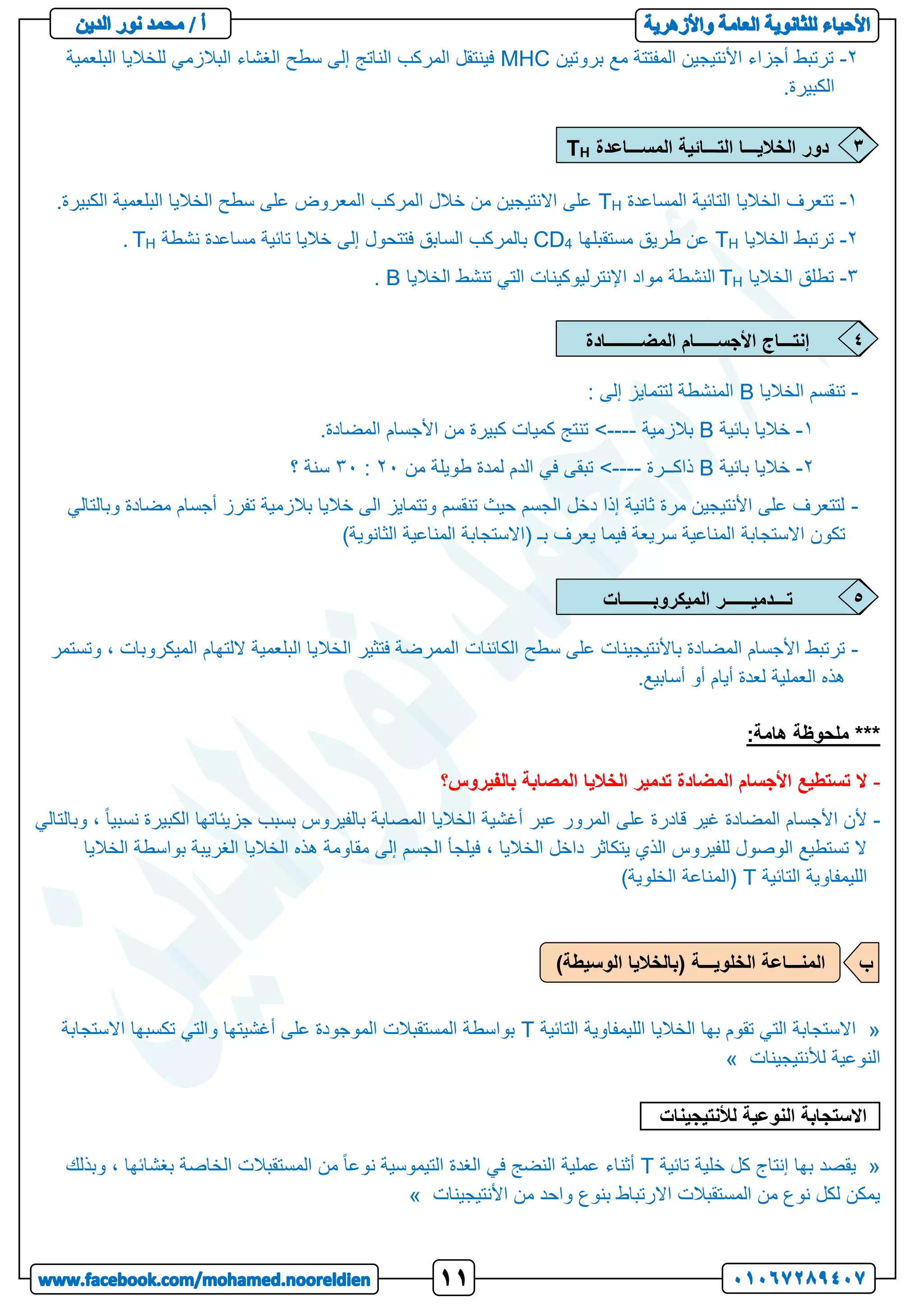 2
-
‫بروتين‬ ‫مع‬ ‫المفتتة‬ ‫األنتيجين‬ ‫أجزاء‬ ‫ترتبط‬
MHC
‫البلعمية‬ ‫للخاليا‬ ‫البالزمي‬ ‫الغشاء‬ ‫سطح‬ ‫إلى‬ ‫الناتج‬ ‫المركب‬ ‫فينتقل‬
.‫الكبيرة‬
1
-
‫المساعدة‬ ‫التائية‬ ‫الخاليا‬ ‫تتعرف‬
H
T
.‫الكبيرة‬ ‫البلعمية‬ ‫الخاليا‬ ‫سطح‬ ‫على‬ ‫المعروض‬ ‫المركب‬ ‫خالل‬ ‫من‬ ‫االنتيجين‬ ‫على‬
2
-
‫الخاليا‬ ‫ترتبط‬
H
T
‫مستقبلها‬ ‫طريق‬ ‫عن‬
4
CD
‫نشطة‬ ‫مساعدة‬ ‫تائية‬ ‫خاليا‬ ‫إلى‬ ‫فتتحول‬ ‫السابق‬ ‫بالمركب‬
H
T
.
3
-
‫الخاليا‬ ‫تطلق‬
H
T
‫الخاليا‬ ‫تنشط‬ ‫التي‬ ‫اإلنترليوكينات‬ ‫مواد‬ ‫النشطة‬
B
.
-
‫الخاليا‬ ‫تنقسم‬
B
: ‫إلى‬ ‫لتتمايز‬ ‫المنشطة‬
1
-
‫بائية‬ ‫خاليا‬
B
‫بالزمية‬
<----
.‫المضادة‬ ‫األجسام‬ ‫من‬ ‫كبيرة‬ ‫كميات‬ ‫تنتج‬
2
-
‫بائية‬ ‫خاليا‬
B
‫ذاكــرة‬
<----
‫من‬ ‫طويلة‬ ‫لمدة‬ ‫الدم‬ ‫في‬ ‫تبقى‬
22
:
32
‫؟‬ ‫سنة‬
-
‫وبالتالي‬ ‫مضادة‬ ‫أجسام‬ ‫تفرز‬ ‫بالزمية‬ ‫خاليا‬ ‫الى‬ ‫وتتمايز‬ ‫تنقسم‬ ‫حيث‬ ‫الجسم‬ ‫دخل‬ ‫إذا‬ ‫ثانية‬ ‫مرة‬ ‫األنتيجين‬ ‫على‬ ‫لتتعرف‬
‫االستجابة‬ ‫تكون‬
)‫الثانوية‬ ‫المناعية‬ ‫(االستجابة‬ ‫بـ‬ ‫يعرف‬ ‫فيما‬ ‫سريعة‬ ‫المناعية‬
-
‫الخال‬ ‫فتثير‬ ‫الممرضة‬ ‫الكائنات‬ ‫سطح‬ ‫على‬ ‫باألنتيجينات‬ ‫المضادة‬ ‫األجسام‬ ‫ترتبط‬
‫و‬ ، ‫الميكروبات‬ ‫اللتهام‬ ‫البلعمية‬ ‫يا‬
‫تستمر‬
.‫أسابيع‬ ‫أو‬ ‫أيام‬ ‫لعدة‬ ‫العملية‬ ‫هذه‬
***
:‫هامة‬ ‫ملحوظة‬
-
‫بالفيروس؟‬ ‫المصابة‬ ‫الخاليا‬ ‫تدمير‬ ‫المضادة‬ ‫األجسام‬ ‫تستطيع‬ ‫ال‬
-
‫وبالتالي‬ ، ً‫ا‬‫نسبي‬ ‫الكبيرة‬ ‫جزيئاتها‬ ‫بسبب‬ ‫بالفيروس‬ ‫المصابة‬ ‫الخاليا‬ ‫أغشية‬ ‫عبر‬ ‫المرور‬ ‫على‬ ‫قادرة‬ ‫غير‬ ‫المضادة‬ ‫األجسام‬ ‫ألن‬
‫الخاليا‬ ‫بواسطة‬ ‫الغريبة‬ ‫الخاليا‬ ‫هذه‬ ‫مقاومة‬ ‫إلى‬ ‫الجسم‬ ‫فيلجأ‬ ، ‫الخاليا‬ ‫داخل‬ ‫يتكاثر‬ ‫الذي‬ ‫للفيروس‬ ‫الوصول‬ ‫تستطيع‬ ‫ال‬
‫التائية‬ ‫الليمفاوية‬
T
‫(المناع‬
)‫الخلوية‬ ‫ة‬
«
‫التائية‬ ‫الليمفاوية‬ ‫الخاليا‬ ‫بها‬ ‫تقوم‬ ‫التي‬ ‫االستجابة‬
T
‫االستجابة‬ ‫تكسبها‬ ‫والتي‬ ‫أغشيتها‬ ‫على‬ ‫الموجودة‬ ‫المستقبالت‬ ‫بواسطة‬
‫لألنتيجينات‬ ‫النوعية‬
»
‫االستجابة‬
‫النوعية‬
‫لألنتيجي‬
‫نات‬
.
«
‫تائية‬ ‫خلية‬ ‫كل‬ ‫إنتاج‬ ‫بها‬ ‫يقصد‬
T
‫وبذلك‬ ، ‫بغشائها‬ ‫الخاصة‬ ‫المستقبالت‬ ‫من‬ ً‫ا‬‫نوع‬ ‫التيموسية‬ ‫الغدة‬ ‫في‬ ‫النضج‬ ‫عملية‬ ‫أثناء‬
‫األنتيجينات‬ ‫من‬ ‫واحد‬ ‫بنوع‬ ‫االرتباط‬ ‫المستقبالت‬ ‫من‬ ‫نوع‬ ‫لكل‬ ‫يمكن‬
»
‫المســـاعدة‬ ‫التـــائية‬ ‫الخاليـــا‬ ‫دور‬
H
T 3
‫المضــــــــادة‬ ‫األجســـــام‬ ‫إنتـــاج‬ 4
‫الميكروبـــــــات‬ ‫تـــدميــــــر‬ 5
)‫الوسيطة‬ ‫(بالخاليا‬ ‫الخلويـــة‬ ‫المنـــاعة‬ ‫ب‬
 