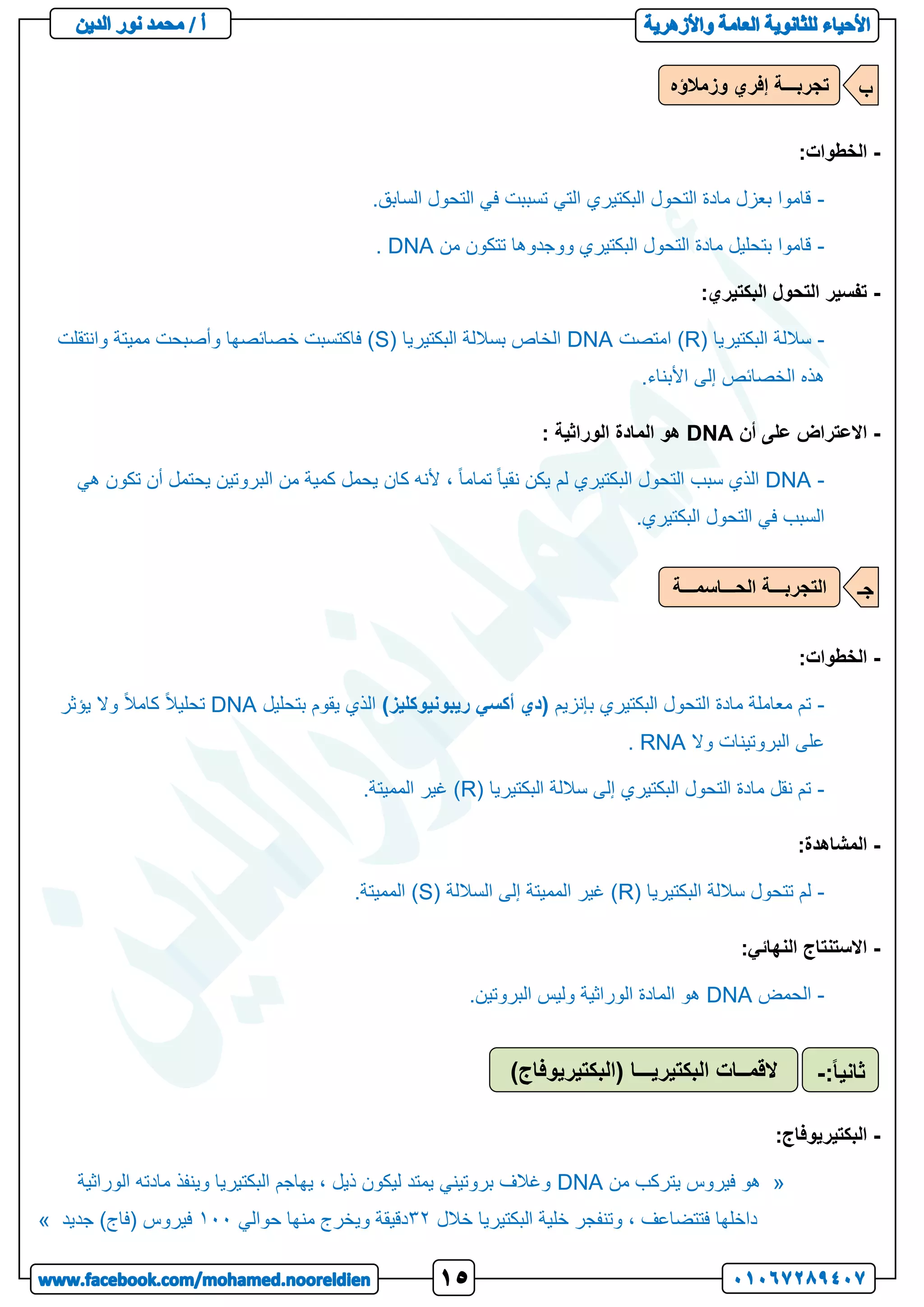 -
:‫الخطوات‬
-
.‫السابق‬ ‫التحول‬ ‫في‬ ‫تسببت‬ ‫التي‬ ‫البكتيري‬ ‫التحول‬ ‫مادة‬ ‫بعزل‬ ‫قاموا‬
-
‫من‬ ‫تتكون‬ ‫ووجدوها‬ ‫البكتيري‬ ‫التحول‬ ‫مادة‬ ‫بتحليل‬ ‫قاموا‬
DNA
.
-
:‫البكتيري‬ ‫التحول‬ ‫تفسير‬
-
( ‫البكتيريا‬ ‫ساللة‬
R
‫امتصت‬ )
DNA
( ‫البكتيريا‬ ‫بساللة‬ ‫الخاص‬
S
‫وانتقلت‬ ‫مميتة‬ ‫وأصبحت‬ ‫خصائصها‬ ‫فاكتسبت‬ )
.‫األبناء‬ ‫إلى‬ ‫الخصائص‬ ‫هذه‬
-
‫أن‬ ‫على‬ ‫االعتراض‬
DNA
: ‫الوراثية‬ ‫المادة‬ ‫هو‬
-
DNA
‫هي‬ ‫تكون‬ ‫أن‬ ‫يحتمل‬ ‫البروتين‬ ‫من‬ ‫كمية‬ ‫يحمل‬ ‫كان‬ ‫ألنه‬ ، ً‫ا‬‫تمام‬ ً‫ا‬‫نقي‬ ‫يكن‬ ‫لم‬ ‫البكتيري‬ ‫التحول‬ ‫سبب‬ ‫الذي‬
.‫البكتيري‬ ‫التحول‬ ‫في‬ ‫السبب‬
-
:‫الخطوات‬
-
‫بإنزيم‬ ‫البكتيري‬ ‫التحول‬ ‫مادة‬ ‫معاملة‬ ‫تم‬
(
‫ريبونيوكليز‬ ‫أكسي‬ ‫دي‬
)
‫بتحليل‬ ‫يقوم‬ ‫الذي‬
DNA
‫يؤثر‬ ‫وال‬ ً‫ال‬‫كام‬ ً‫ال‬‫تحلي‬
‫وال‬ ‫البروتينات‬ ‫على‬
RNA
.
-
( ‫البكتيريا‬ ‫ساللة‬ ‫إلى‬ ‫البكتيري‬ ‫التحول‬ ‫مادة‬ ‫نقل‬ ‫تم‬
R
.‫المميتة‬ ‫غير‬ )
-
:‫المشاهدة‬
-
‫ساللة‬ ‫تتحول‬ ‫لم‬
( ‫البكتيريا‬
R
( ‫الساللة‬ ‫إلى‬ ‫المميتة‬ ‫غير‬ )
S
.‫المميتة‬ )
-
:‫النهائي‬ ‫االستنتاج‬
-
‫الحمض‬
DNA
.‫البروتين‬ ‫وليس‬ ‫الوراثية‬ ‫المادة‬ ‫هو‬
-
:‫البكتيريوفاج‬
«
‫من‬ ‫يتركب‬ ‫فيروس‬ ‫هو‬
DNA
‫الوراثية‬ ‫مادته‬ ‫وينفذ‬ ‫البكتيريا‬ ‫يهاجم‬ ، ‫ذيل‬ ‫ليكون‬ ‫يمتد‬ ‫بروتيني‬ ‫وغالف‬
‫خالل‬ ‫البكتيريا‬ ‫خلية‬ ‫وتنفجر‬ ، ‫فتتضاعف‬ ‫داخلها‬
32
‫حوالي‬ ‫منها‬ ‫ويخرج‬ ‫دقيقة‬
122
‫جديد‬ )‫(فاج‬ ‫فيروس‬
»
‫وزمالؤه‬ ‫إفري‬ ‫تجربـــة‬ ‫ب‬
‫الحـــاسمـــة‬ ‫التجربـــة‬ ‫جـ‬
)‫(البكتيريوفاج‬ ‫البكتيريـــا‬ ‫القمــات‬ ً‫ا‬‫ثاني‬
:
-
 
