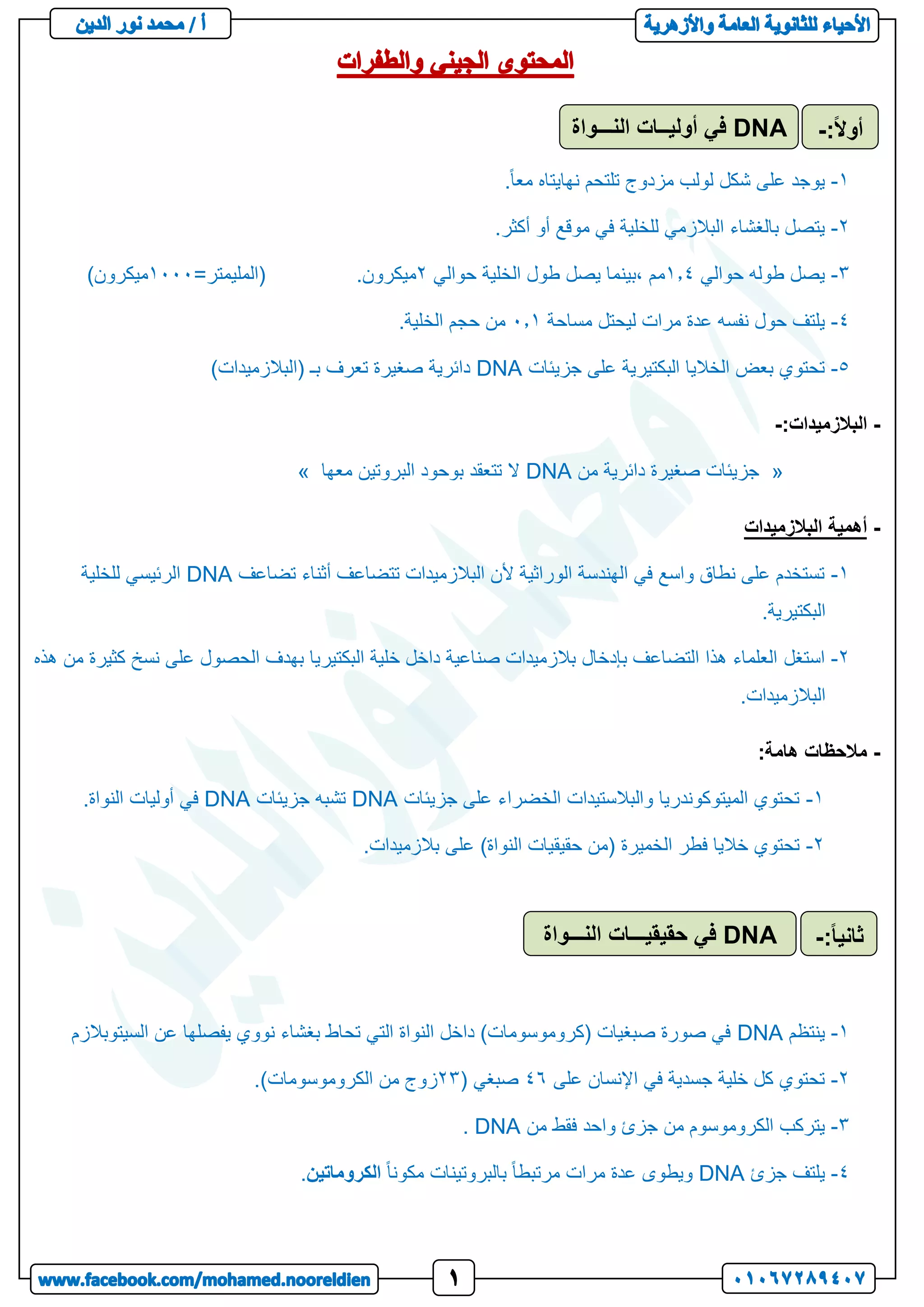 1
-
.ً‫ا‬‫مع‬ ‫نهايتاه‬ ‫تلتحم‬ ‫مزدوج‬ ‫لولب‬ ‫شكل‬ ‫على‬ ‫يوجد‬
2
-
.‫أكثر‬ ‫أو‬ ‫موقع‬ ‫في‬ ‫للخلية‬ ‫البالزمي‬ ‫بالغشاء‬ ‫يتصل‬
3
-
‫حوالي‬ ‫طوله‬ ‫يصل‬
1.1
‫حوالي‬ ‫الخلية‬ ‫طول‬ ‫يصل‬ ‫بينما‬، ‫مم‬
2
.‫ميكرون‬
=‫(المليمتر‬
1111
)‫ميكرون‬
1
-
‫مساحة‬ ‫ليحتل‬ ‫مرات‬ ‫عدة‬ ‫نفسه‬ ‫حول‬ ‫يلتف‬
1.1
.‫الخلية‬ ‫حجم‬ ‫من‬
5
-
‫جزيئات‬ ‫على‬ ‫البكتيرية‬ ‫الخاليا‬ ‫بعض‬ ‫تحتوي‬
DNA
)‫(البالزميدات‬ ‫بـ‬ ‫تعرف‬ ‫صغيرة‬ ‫دائرية‬
-
:‫البالزميدات‬
-
«
‫من‬ ‫دائرية‬ ‫صغيرة‬ ‫جزيئات‬
DNA
‫معها‬ ‫البروتين‬ ‫بوحود‬ ‫تتعقد‬ ‫ال‬
»
-
‫البالزميدات‬ ‫أهمية‬
1
-
‫تضاعف‬ ‫أثناء‬ ‫تتضاعف‬ ‫البالزميدات‬ ‫ألن‬ ‫الوراثية‬ ‫الهندسة‬ ‫في‬ ‫واسع‬ ‫نطاق‬ ‫على‬ ‫تستخدم‬
DNA
‫للخلية‬ ‫الرئيسي‬
.‫البكتيرية‬
2
-
‫استغل‬
‫هذه‬ ‫من‬ ‫كثيرة‬ ‫نسخ‬ ‫على‬ ‫الحصول‬ ‫بهدف‬ ‫البكتيريا‬ ‫خلية‬ ‫داخل‬ ‫صناعية‬ ‫بالزميدات‬ ‫بإدخال‬ ‫التضاعف‬ ‫هذا‬ ‫العلماء‬
.‫البالزميدات‬
-
:‫هامة‬ ‫مالحظات‬
1
-
‫جزيئات‬ ‫على‬ ‫الخضراء‬ ‫والبالستيدات‬ ‫الميتوكوندريا‬ ‫تحتوي‬
DNA
‫جزيئات‬ ‫تشبه‬
DNA
.‫النواة‬ ‫أوليات‬ ‫في‬
2
-
‫حقيق‬ ‫(من‬ ‫الخميرة‬ ‫فطر‬ ‫خاليا‬ ‫تحتوي‬
.‫بالزميدات‬ ‫على‬ )‫النواة‬ ‫يات‬
1
-
‫ينتظم‬
DNA
‫السيتوبالزم‬ ‫عن‬ ‫يفصلها‬ ‫نووي‬ ‫بغشاء‬ ‫تحاط‬ ‫التي‬ ‫النواة‬ ‫داخل‬ )‫(كروموسومات‬ ‫صبغيات‬ ‫صورة‬ ‫في‬
2
-
‫على‬ ‫اإلنسان‬ ‫في‬ ‫جسدية‬ ‫خلية‬ ‫كل‬ ‫تحتوي‬
14
( ‫صبغي‬
23
.)‫الكروموسومات‬ ‫من‬ ‫زوج‬
3
-
‫الكروموس‬ ‫يتركب‬
‫من‬ ‫فقط‬ ‫واحد‬ ‫جزئ‬ ‫من‬ ‫وم‬
DNA
.
1
-
‫جزئ‬ ‫يلتف‬
DNA
ً‫ا‬‫مكون‬ ‫بالبروتينات‬ ً‫ا‬‫مرتبط‬ ‫مرات‬ ‫عدة‬ ‫ويطوى‬
‫الكروماتين‬
.
DNA
‫النـــواة‬ ‫أوليــات‬ ‫في‬ :ً‫ال‬‫أو‬
-
DNA
‫النـــواة‬ ‫حقيقيـــات‬ ‫في‬ ً‫ا‬‫ثاني‬
:
-
 