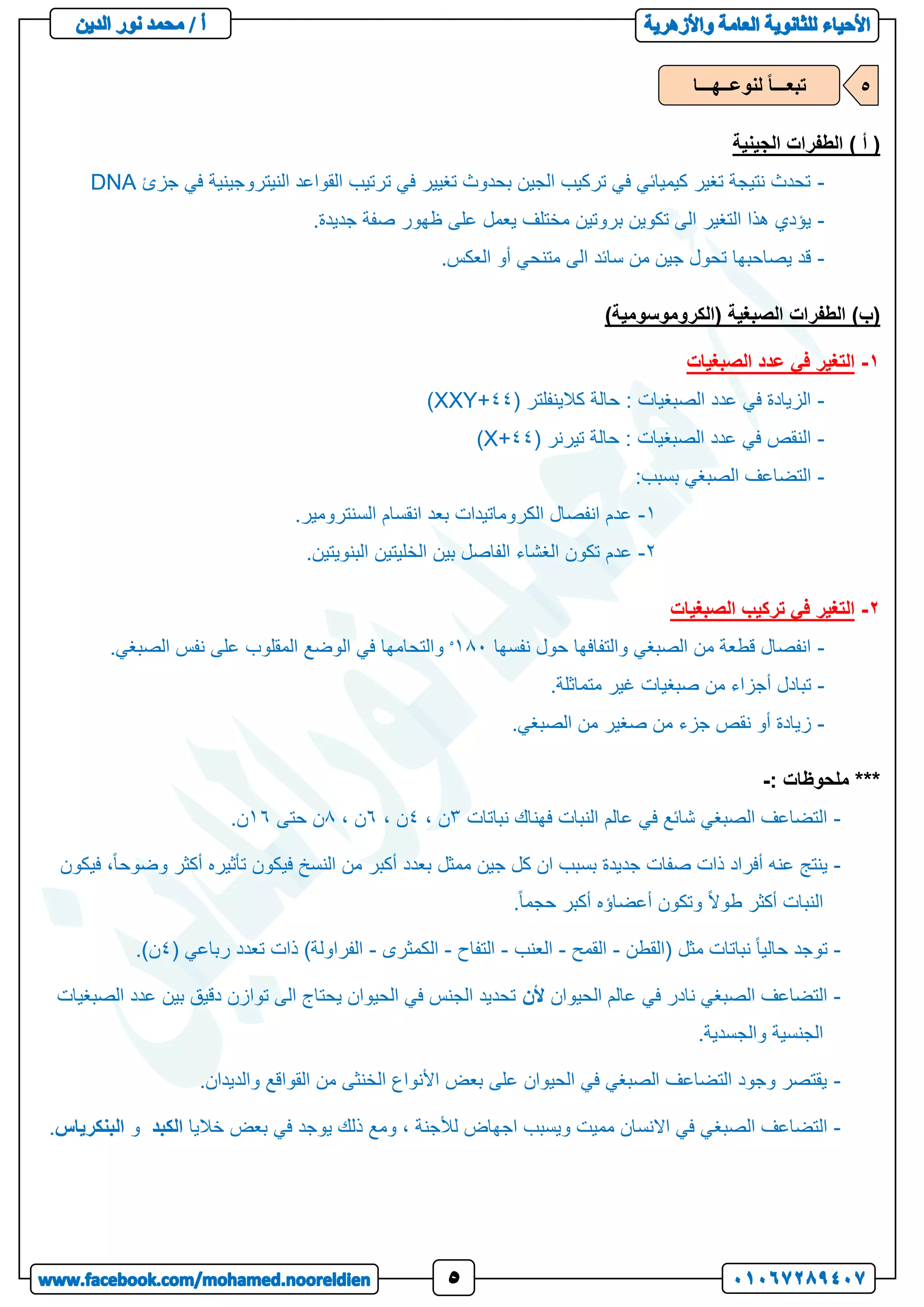 ‫الجينية‬ ‫الطفرات‬ ) ‫أ‬ (
-
‫جزئ‬ ‫في‬ ‫النيتروجينية‬ ‫القواعد‬ ‫ترتيب‬ ‫في‬ ‫تغيير‬ ‫بحدوث‬ ‫الجين‬ ‫تركيب‬ ‫في‬ ‫كيميائي‬ ‫تغير‬ ‫نتيجة‬ ‫تحدث‬
DNA
-
.‫جديدة‬ ‫صفة‬ ‫ظهور‬ ‫على‬ ‫يعمل‬ ‫مختلف‬ ‫بروتين‬ ‫تكوين‬ ‫الى‬ ‫التغير‬ ‫هذا‬ ‫يؤدي‬
-
.‫العكس‬ ‫أو‬ ‫متنحي‬ ‫الى‬ ‫سائد‬ ‫من‬ ‫جين‬ ‫تحول‬ ‫يصاحبها‬ ‫قد‬
‫الصبغي‬ ‫الطفرات‬ )‫(ب‬
)‫(الكروموسومية‬ ‫ة‬
1
-
‫الصبغيات‬ ‫عدد‬ ‫في‬ ‫التغير‬
-
( ‫كالينفلتر‬ ‫حالة‬ : ‫الصبغيات‬ ‫عدد‬ ‫في‬ ‫الزيادة‬
11
+
XXY
)
-
( ‫تيرنر‬ ‫حالة‬ : ‫الصبغيات‬ ‫عدد‬ ‫في‬ ‫النقص‬
11
+
X
)
-
:‫بسبب‬ ‫الصبغي‬ ‫التضاعف‬
1
-
.‫السنترومير‬ ‫انقسام‬ ‫بعد‬ ‫الكروماتيدات‬ ‫انفصال‬ ‫عدم‬
2
-
‫الخليتين‬ ‫بين‬ ‫الفاصل‬ ‫الغشاء‬ ‫تكون‬ ‫عدم‬
.‫البنويتين‬
2
-
‫الصبغيات‬ ‫تركيب‬ ‫في‬ ‫التغير‬
-
‫نفسها‬ ‫حول‬ ‫والتفافها‬ ‫الصبغي‬ ‫من‬ ‫قطعة‬ ‫انفصال‬
181
‫ه‬
.‫الصبغي‬ ‫نفس‬ ‫على‬ ‫المقلوب‬ ‫الوضع‬ ‫في‬ ‫والتحامها‬
-
.‫متماثلة‬ ‫غير‬ ‫صبغيات‬ ‫من‬ ‫أجزاء‬ ‫تبادل‬
-
.‫الصبغي‬ ‫من‬ ‫صغير‬ ‫من‬ ‫جزء‬ ‫نقص‬ ‫أو‬ ‫زيادة‬
***
: ‫ملحوظات‬
-
-
‫عالم‬ ‫في‬ ‫شائع‬ ‫الصبغي‬ ‫التضاعف‬
‫نباتات‬ ‫فهناك‬ ‫النبات‬
3
، ‫ن‬
1
، ‫ن‬
4
، ‫ن‬
8
‫حتى‬ ‫ن‬
14
.‫ن‬
-
‫فيكون‬ ،ً‫ا‬‫وضوح‬ ‫أكثر‬ ‫تأثيره‬ ‫فيكون‬ ‫النسخ‬ ‫من‬ ‫أكبر‬ ‫بعدد‬ ‫ممثل‬ ‫جين‬ ‫كل‬ ‫ان‬ ‫بسبب‬ ‫جديدة‬ ‫صفات‬ ‫ذات‬ ‫أفراد‬ ‫عنه‬ ‫ينتج‬
.ً‫ا‬‫حجم‬ ‫أكبر‬ ‫أعضاؤه‬ ‫وتكون‬ ً‫ال‬‫طو‬ ‫أكثر‬ ‫النبات‬
-
‫(القطن‬ ‫مثل‬ ‫نباتات‬ ً‫ا‬‫حالي‬ ‫توجد‬
-
‫القمح‬
-
‫العنب‬
-
‫التفاح‬
-
‫الكم‬
‫ثرى‬
-
( ‫رباعي‬ ‫تعدد‬ ‫ذات‬ )‫الفراولة‬
1
.)‫ن‬
-
‫الحيوان‬ ‫عالم‬ ‫في‬ ‫نادر‬ ‫الصبغي‬ ‫التضاعف‬
‫ألن‬
‫الصبغيات‬ ‫عدد‬ ‫بين‬ ‫دقيق‬ ‫توازن‬ ‫الى‬ ‫يحتاج‬ ‫الحيوان‬ ‫في‬ ‫الجنس‬ ‫تحديد‬
.‫والجسدية‬ ‫الجنسية‬
-
.‫والديدان‬ ‫القواقع‬ ‫من‬ ‫الخنثى‬ ‫األنواع‬ ‫بعض‬ ‫على‬ ‫الحيوان‬ ‫في‬ ‫الصبغي‬ ‫التضاعف‬ ‫وجود‬ ‫يقتصر‬
-
‫الصبغ‬ ‫التضاعف‬
‫خاليا‬ ‫بعض‬ ‫في‬ ‫يوجد‬ ‫ذلك‬ ‫ومع‬ ، ‫لألجنة‬ ‫اجهاض‬ ‫ويسبب‬ ‫مميت‬ ‫االنسان‬ ‫في‬ ‫ي‬
‫الكبد‬
‫و‬
‫البنكري‬
‫اس‬
.
‫لنوعــهـــا‬ ً‫ا‬‫تبعـــ‬ 5
 