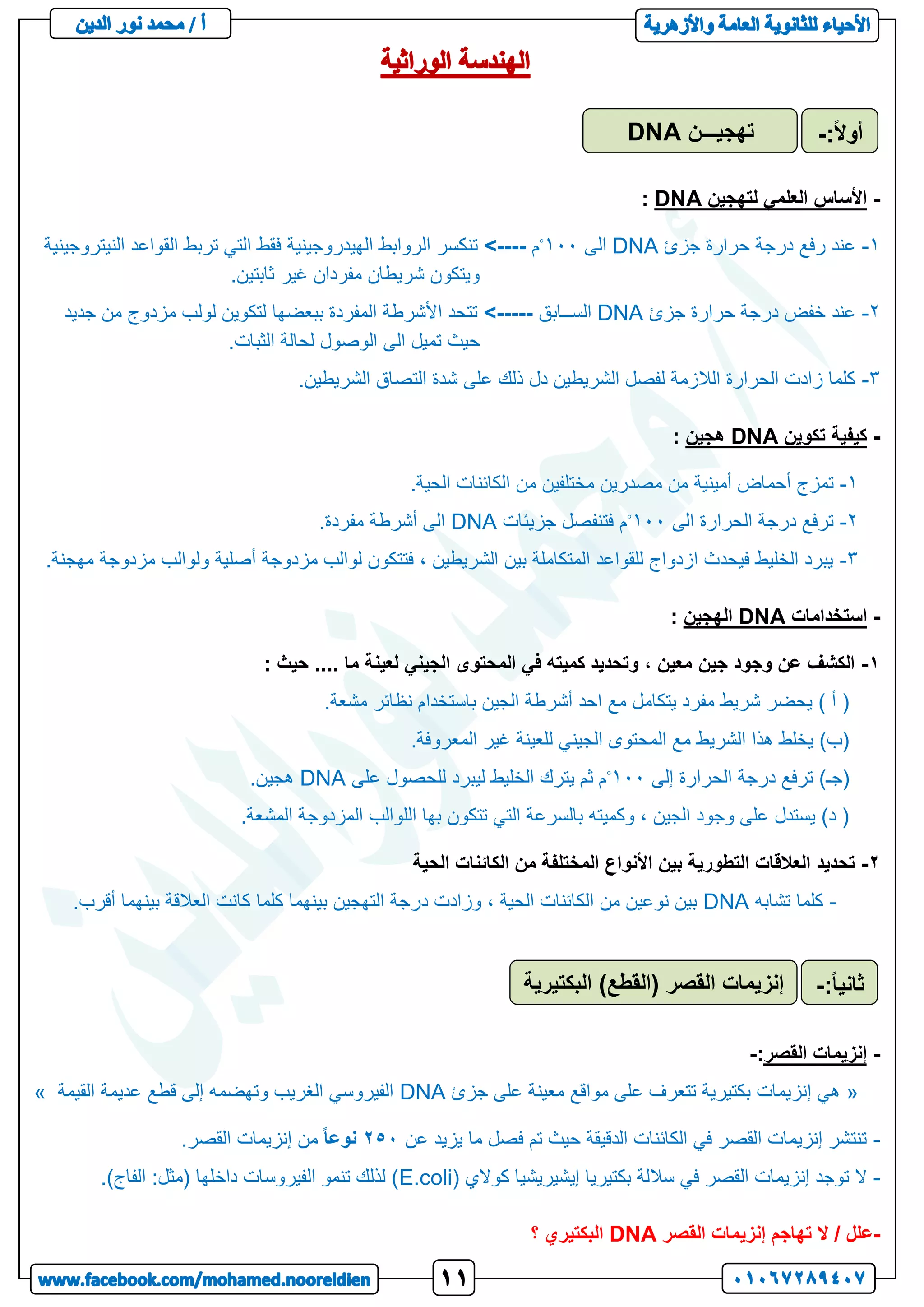 -
‫لتهجين‬ ‫العلمي‬ ‫األساس‬
DNA
:
1
-
‫جزئ‬ ‫حرارة‬ ‫درجة‬ ‫رفع‬ ‫عند‬
DNA
‫الى‬
111
◦
‫م‬
-
---
<
‫النيتروجينية‬ ‫القواعد‬ ‫تربط‬ ‫التي‬ ‫فقط‬ ‫الهيدروجينية‬ ‫الروابط‬ ‫تنكسر‬
.‫ثابتين‬ ‫غير‬ ‫مفردان‬ ‫شريطان‬ ‫ويتكون‬
2
-
‫جزئ‬ ‫حرارة‬ ‫درجة‬ ‫خفض‬ ‫عند‬
DNA
‫الســابق‬
<-----
‫جديد‬ ‫من‬ ‫مزدوج‬ ‫لولب‬ ‫لتكوين‬ ‫ببعضها‬ ‫المفردة‬ ‫األشرطة‬ ‫تتحد‬
.‫الثبات‬ ‫لحالة‬ ‫الوصول‬ ‫الى‬ ‫تميل‬ ‫حيث‬
3
-
.‫الشريطين‬ ‫التصاق‬ ‫شدة‬ ‫على‬ ‫ذلك‬ ‫دل‬ ‫الشريطين‬ ‫لفصل‬ ‫الالزمة‬ ‫الحرارة‬ ‫زادت‬ ‫كلما‬
-
‫تكوين‬ ‫كيفية‬
DNA
‫هجين‬
:
1
-
‫أمينية‬ ‫أحماض‬ ‫تمزج‬
.‫الحية‬ ‫الكائنات‬ ‫من‬ ‫مختلفين‬ ‫مصدرين‬ ‫من‬
2
-
‫الى‬ ‫الحرارة‬ ‫درجة‬ ‫ترفع‬
111
◦
‫جزيئات‬ ‫فتنفصل‬ ‫م‬
DNA
.‫مفردة‬ ‫أشرطة‬ ‫الى‬
3
-
.‫مهجنة‬ ‫مزدوجة‬ ‫ولوالب‬ ‫أصلية‬ ‫مزدوجة‬ ‫لوالب‬ ‫فتتكون‬ ، ‫الشريطين‬ ‫بين‬ ‫المتكاملة‬ ‫للقواعد‬ ‫ازدواج‬ ‫فيحدث‬ ‫الخليط‬ ‫يبرد‬
-
‫استخدامات‬
DNA
‫الهجين‬
:
1
-
‫جين‬ ‫وجود‬ ‫عن‬ ‫الكشف‬
: ‫حيث‬ .... ‫ما‬ ‫لعينة‬ ‫الجيني‬ ‫المحتوى‬ ‫في‬ ‫كميته‬ ‫وتحديد‬ ، ‫معين‬
.‫مشعة‬ ‫نظائر‬ ‫باستخدام‬ ‫الجين‬ ‫أشرطة‬ ‫احد‬ ‫مع‬ ‫يتكامل‬ ‫مفرد‬ ‫شريط‬ ‫يحضر‬ ) ‫أ‬ (
.‫المعروفة‬ ‫غير‬ ‫للعينة‬ ‫الجيني‬ ‫المحتوى‬ ‫مع‬ ‫الشريط‬ ‫هذا‬ ‫يخلط‬ )‫(ب‬
‫إلى‬ ‫الحرارة‬ ‫درجة‬ ‫ترفع‬ )‫(جـ‬
111
◦
‫على‬ ‫للحصول‬ ‫ليبرد‬ ‫الخليط‬ ‫يترك‬ ‫ثم‬ ‫م‬
DNA
.‫هجين‬
.‫المشعة‬ ‫المزدوجة‬ ‫اللوالب‬ ‫بها‬ ‫تتكون‬ ‫التي‬ ‫بالسرعة‬ ‫وكميته‬ ، ‫الجين‬ ‫وجود‬ ‫على‬ ‫يستدل‬ )‫د‬ (
2
-
‫الحية‬ ‫الكائنات‬ ‫من‬ ‫المختلفة‬ ‫األنواع‬ ‫بين‬ ‫التطورية‬ ‫العالقات‬ ‫تحديد‬
-
‫تشابه‬ ‫كلما‬
DNA
‫أق‬ ‫بينهما‬ ‫العالقة‬ ‫كانت‬ ‫كلما‬ ‫بينهما‬ ‫التهجين‬ ‫درجة‬ ‫وزادت‬ ، ‫الحية‬ ‫الكائنات‬ ‫من‬ ‫نوعين‬ ‫بين‬
.‫رب‬
-
‫القصر‬ ‫إنزيمات‬
:
-
«
‫جزئ‬ ‫على‬ ‫معينة‬ ‫مواقع‬ ‫على‬ ‫تتعرف‬ ‫بكتيرية‬ ‫إنزيمات‬ ‫هي‬
DNA
‫القيمة‬ ‫عديمة‬ ‫قطع‬ ‫إلى‬ ‫وتهضمه‬ ‫الغريب‬ ‫الفيروسي‬
»
-
‫عن‬ ‫يزيد‬ ‫ما‬ ‫فصل‬ ‫تم‬ ‫حيث‬ ‫الدقيقة‬ ‫الكائنات‬ ‫في‬ ‫القصر‬ ‫إنزيمات‬ ‫تنتشر‬
253
ً‫ا‬‫نوع‬
.‫القصر‬ ‫إنزيمات‬ ‫من‬
-
‫بكتيريا‬ ‫ساللة‬ ‫في‬ ‫القصر‬ ‫إنزيمات‬ ‫توجد‬ ‫ال‬
( ‫كوالي‬ ‫إيشيريشيا‬
E.coli
.)‫الفاج‬ :‫(مثل‬ ‫داخلها‬ ‫الفيروسات‬ ‫تنمو‬ ‫لذلك‬ )
-
‫القصر‬ ‫إنزيمات‬ ‫تهاجم‬ ‫ال‬ / ‫علل‬
DNA
‫؟‬ ‫البكتيري‬
‫تهجيـــن‬
DNA :ً‫ال‬‫أو‬
-
‫البكتيرية‬ )‫(القطع‬ ‫القصر‬ ‫إنزيمات‬ ً‫ا‬‫ثاني‬
:
-
 
