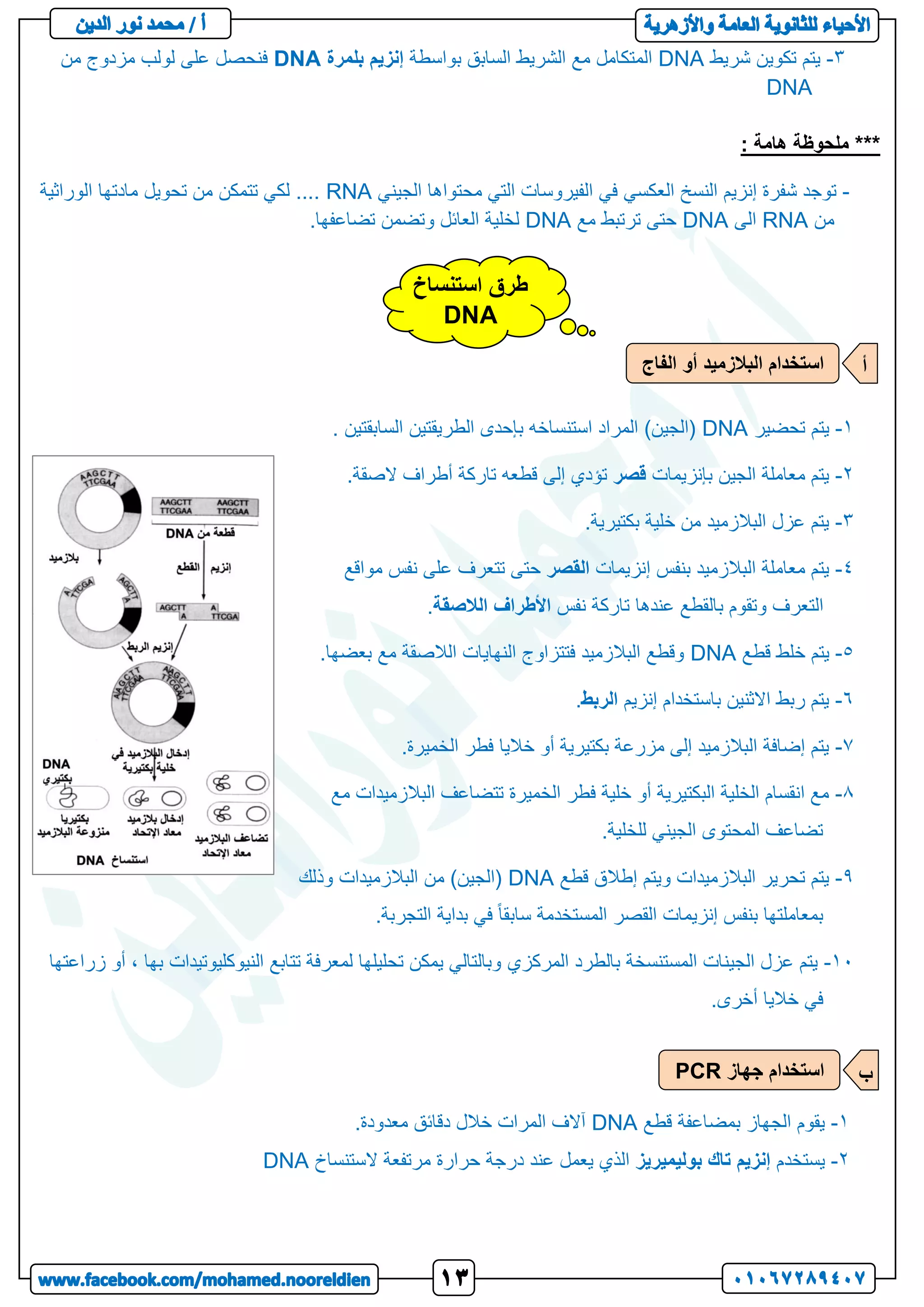 3
-
‫شريط‬ ‫تكوين‬ ‫يتم‬
DNA
‫بواسطة‬ ‫السابق‬ ‫الشريط‬ ‫مع‬ ‫المتكامل‬
‫إنزيم‬
‫بلمرة‬
DNA
‫من‬ ‫مزدوج‬ ‫لولب‬ ‫على‬ ‫فنحصل‬
DNA
***
: ‫هامة‬ ‫ملحوظة‬
-
‫شفرة‬ ‫توجد‬
‫إنزيم‬
‫النسخ‬
‫العكسي‬
‫الجيني‬ ‫محتواها‬ ‫التي‬ ‫الفيروسات‬ ‫في‬
RNA
‫تحويل‬ ‫من‬ ‫تتمكن‬ ‫لكي‬ ....
‫الوراثية‬ ‫مادتها‬
‫من‬
RNA
‫الى‬
DNA
‫مع‬ ‫ترتبط‬ ‫حتى‬
DNA
.‫تضاعفها‬ ‫وتضمن‬ ‫العائل‬ ‫لخلية‬
1
-
‫تحضير‬ ‫يتم‬
DNA
. ‫السابقتين‬ ‫الطريقتين‬ ‫بإحدى‬ ‫استنساخه‬ ‫المراد‬ )‫(الجين‬
2
-
‫بإنزيمات‬ ‫الجين‬ ‫معاملة‬ ‫يتم‬
‫قصر‬
‫تاركة‬ ‫قطعه‬ ‫إلى‬ ‫تؤدي‬
‫أطراف‬
‫الصقة‬
.
3
-
.‫بكتيرية‬ ‫خلية‬ ‫من‬ ‫البالزميد‬ ‫عزل‬ ‫يتم‬
1
-
‫إنزيمات‬ ‫بنفس‬ ‫البالزميد‬ ‫معاملة‬ ‫يتم‬
‫القصر‬
‫نفس‬ ‫على‬ ‫تتعرف‬ ‫حتى‬
‫مواقع‬
‫التعرف‬
‫نفس‬ ‫تاركة‬ ‫عندها‬ ‫بالقطع‬ ‫وتقوم‬
‫األطراف‬
‫الالصقة‬
.
5
-
‫قطع‬ ‫خلط‬ ‫يتم‬
DNA
.‫بعضها‬ ‫مع‬ ‫الالصقة‬ ‫النهايات‬ ‫فتتزاوج‬ ‫البالزميد‬ ‫وقطع‬
4
-
‫باستخدام‬ ‫االثنين‬ ‫ربط‬ ‫يتم‬
‫إنزيم‬
‫الربط‬
.
0
-
.‫الخميرة‬ ‫فطر‬ ‫خاليا‬ ‫أو‬ ‫بكتيرية‬ ‫مزرعة‬ ‫إلى‬ ‫البالزميد‬ ‫إضافة‬ ‫يتم‬
8
-
‫الب‬ ‫تتضاعف‬ ‫الخميرة‬ ‫فطر‬ ‫خلية‬ ‫أو‬ ‫البكتيرية‬ ‫الخلية‬ ‫انقسام‬ ‫مع‬
‫م‬ ‫الزميدات‬
‫ع‬
.‫للخلية‬ ‫الجيني‬ ‫المحتوى‬ ‫تضاعف‬
1
-
‫قطع‬ ‫إطالق‬ ‫ويتم‬ ‫البالزميدات‬ ‫تحرير‬ ‫يتم‬
DNA
‫وذلك‬ ‫البالزميدات‬ ‫من‬ )‫(الجين‬
‫إنزيمات‬ ‫بنفس‬ ‫بمعاملتها‬
‫القصر‬
.‫التجربة‬ ‫بداية‬ ‫في‬ ً‫ا‬‫سابق‬ ‫المستخدمة‬
11
-
‫المستنسخة‬ ‫الجينات‬ ‫عزل‬ ‫يتم‬
‫بالطرد‬
‫المركزي‬
‫زراعتها‬ ‫أو‬ ، ‫بها‬ ‫النيوكليوتيدات‬ ‫تتابع‬ ‫لمعرفة‬ ‫تحليلها‬ ‫يمكن‬ ‫وبالتالي‬
.‫أخرى‬ ‫خاليا‬ ‫في‬
1
-
‫قطع‬ ‫بمضاعفة‬ ‫الجهاز‬ ‫يقوم‬
DNA
.‫معدودة‬ ‫دقائق‬ ‫خالل‬ ‫المرات‬ ‫آالف‬
2
-
‫يستخد‬
‫م‬
‫إنزيم‬
‫تاك‬
‫بوليميريز‬
‫الستنساخ‬ ‫مرتفعة‬ ‫حرارة‬ ‫درجة‬ ‫عند‬ ‫يعمل‬ ‫الذي‬
DNA
‫ا‬ ‫استخدام‬
‫الفاج‬ ‫أو‬ ‫لبالزميد‬ ‫أ‬
‫جهاز‬ ‫استخدام‬
PCR ‫ب‬
‫استنساخ‬ ‫طرق‬
DNA
 