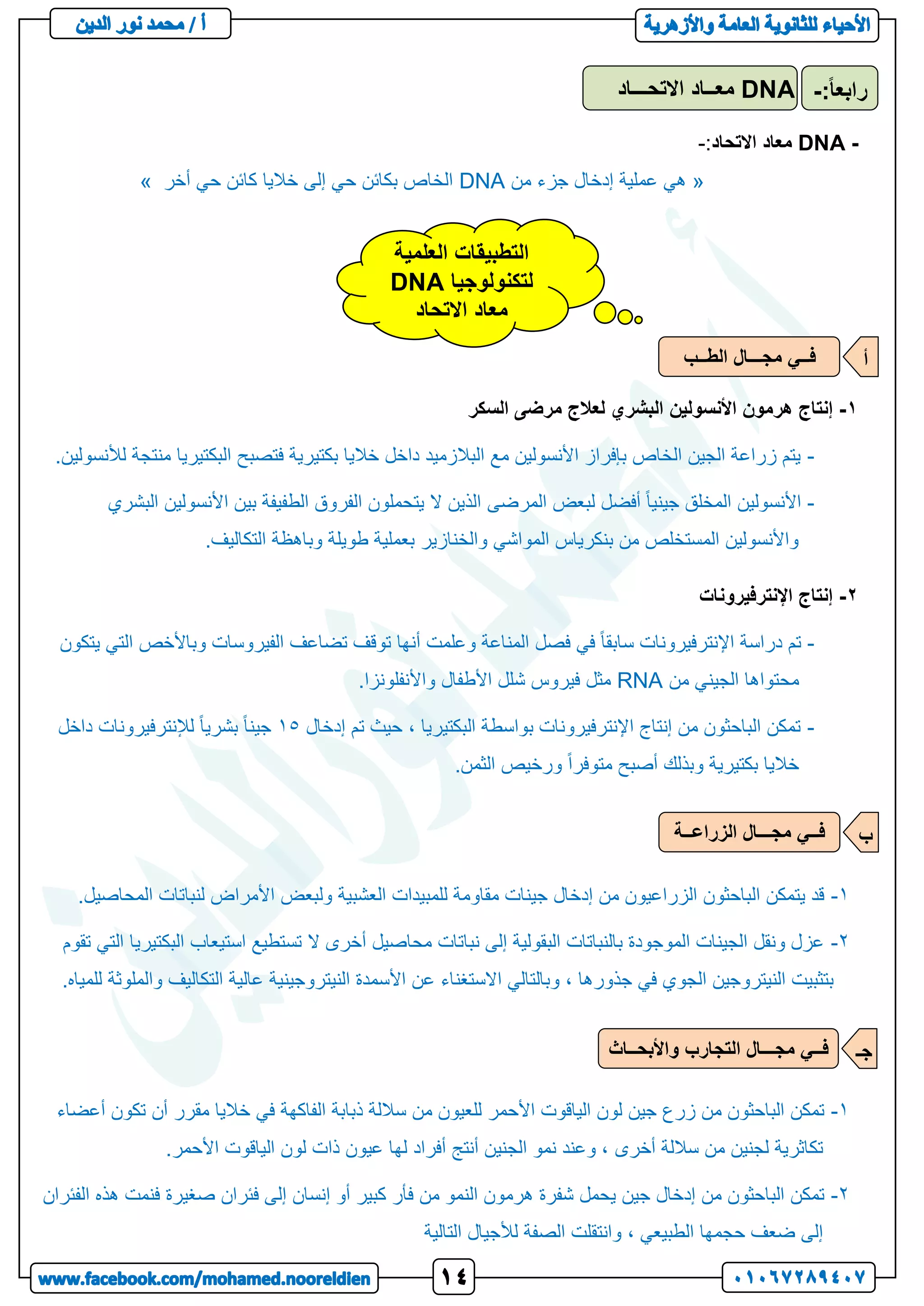 -
DNA
‫معاد‬
‫االتحاد‬
:
-
«
‫من‬ ‫جزء‬ ‫إدخال‬ ‫عملية‬ ‫هي‬
DNA
‫أخر‬ ‫حي‬ ‫كائن‬ ‫خاليا‬ ‫إلى‬ ‫حي‬ ‫بكائن‬ ‫الخاص‬
»
1
-
‫هرمون‬ ‫إنتاج‬
‫األنسولين‬
‫السكر‬ ‫مرضى‬ ‫لعالج‬ ‫البشري‬
-
.‫لألنسولين‬ ‫منتجة‬ ‫البكتيريا‬ ‫فتصبح‬ ‫بكتيرية‬ ‫خاليا‬ ‫داخل‬ ‫البالزميد‬ ‫مع‬ ‫األنسولين‬ ‫بإفراز‬ ‫الخاص‬ ‫الجين‬ ‫زراعة‬ ‫يتم‬
-
‫المرضى‬ ‫لبعض‬ ‫أفضل‬ ً‫ا‬‫جيني‬ ‫المخلق‬ ‫األنسولين‬
‫البشري‬ ‫األنسولين‬ ‫بين‬ ‫الطفيفة‬ ‫الفروق‬ ‫يتحملون‬ ‫ال‬ ‫الذين‬
.‫التكاليف‬ ‫وباهظة‬ ‫طويلة‬ ‫بعملية‬ ‫والخنازير‬ ‫المواشي‬ ‫بنكرياس‬ ‫من‬ ‫المستخلص‬ ‫واألنسولين‬
2
-
‫اإلنترفيرونات‬ ‫إنتاج‬
-
‫يتكون‬ ‫التي‬ ‫وباألخص‬ ‫الفيروسات‬ ‫تضاعف‬ ‫توقف‬ ‫أنها‬ ‫وعلمت‬ ‫المناعة‬ ‫فصل‬ ‫في‬ ً‫ا‬‫سابق‬ ‫اإلنترفيرونات‬ ‫دراسة‬ ‫تم‬
‫محت‬
‫من‬ ‫الجيني‬ ‫واها‬
RNA
.‫واألنفلونزا‬ ‫األطفال‬ ‫شلل‬ ‫فيروس‬ ‫مثل‬
-
‫إدخال‬ ‫تم‬ ‫حيث‬ ، ‫البكتيريا‬ ‫بواسطة‬ ‫اإلنترفيرونات‬ ‫إنتاج‬ ‫من‬ ‫الباحثون‬ ‫تمكن‬
15
‫داخل‬ ‫لإلنترفيرونات‬ ً‫ا‬‫بشري‬ ً‫ا‬‫جين‬
.‫الثمن‬ ‫ورخيص‬ ً‫ا‬‫متوفر‬ ‫أصبح‬ ‫وبذلك‬ ‫بكتيرية‬ ‫خاليا‬
1
-
‫األمرا‬ ‫ولبعض‬ ‫العشبية‬ ‫للمبيدات‬ ‫مقاومة‬ ‫جينات‬ ‫إدخال‬ ‫من‬ ‫الزراعيون‬ ‫الباحثون‬ ‫يتمكن‬ ‫قد‬
.‫المحاصيل‬ ‫لنباتات‬ ‫ض‬
2
-
‫تقوم‬ ‫التي‬ ‫البكتيريا‬ ‫استيعاب‬ ‫تستطيع‬ ‫ال‬ ‫أخرى‬ ‫محاصيل‬ ‫نباتات‬ ‫إلى‬ ‫البقولية‬ ‫بالنباتات‬ ‫الموجودة‬ ‫الجينات‬ ‫ونقل‬ ‫عزل‬
.‫للمياه‬ ‫والملوثة‬ ‫التكاليف‬ ‫عالية‬ ‫النيتروجينية‬ ‫األسمدة‬ ‫عن‬ ‫االستغناء‬ ‫وبالتالي‬ ، ‫جذورها‬ ‫في‬ ‫الجوي‬ ‫النيتروجين‬ ‫بتثبيت‬
1
-
‫أعضاء‬ ‫تكون‬ ‫أن‬ ‫مقرر‬ ‫خاليا‬ ‫في‬ ‫الفاكهة‬ ‫ذبابة‬ ‫ساللة‬ ‫من‬ ‫للعيون‬ ‫األحمر‬ ‫الياقوت‬ ‫لون‬ ‫جين‬ ‫زرع‬ ‫من‬ ‫الباحثون‬ ‫تمكن‬
‫أخرى‬ ‫ساللة‬ ‫من‬ ‫لجنين‬ ‫تكاثرية‬
.‫األحمر‬ ‫الياقوت‬ ‫لون‬ ‫ذات‬ ‫عيون‬ ‫لها‬ ‫أفراد‬ ‫أنتج‬ ‫الجنين‬ ‫نمو‬ ‫وعند‬ ،
2
-
‫الفئران‬ ‫هذه‬ ‫فنمت‬ ‫صغيرة‬ ‫فئران‬ ‫إلى‬ ‫إنسان‬ ‫أو‬ ‫كبير‬ ‫فأر‬ ‫من‬ ‫النمو‬ ‫هرمون‬ ‫شفرة‬ ‫يحمل‬ ‫جين‬ ‫إدخال‬ ‫من‬ ‫الباحثون‬ ‫تمكن‬
‫التالية‬ ‫لألجيال‬ ‫الصفة‬ ‫وانتقلت‬ ، ‫الطبيعي‬ ‫حجمها‬ ‫ضعف‬ ‫إلى‬
DNA
‫االتحـــاد‬ ‫معــاد‬ :ً‫ا‬‫رابع‬
-
‫العلمية‬ ‫التطبيقات‬
‫لتكنولوجيا‬
DNA
‫االتحاد‬ ‫معاد‬
‫م‬ ‫فــي‬
‫الطــب‬ ‫جـــال‬ ‫أ‬
‫الزراعــة‬ ‫مجـــال‬ ‫فــي‬ ‫ب‬
‫واألبحــاث‬ ‫التجارب‬ ‫مجـــال‬ ‫فــي‬ ‫جـ‬
 
