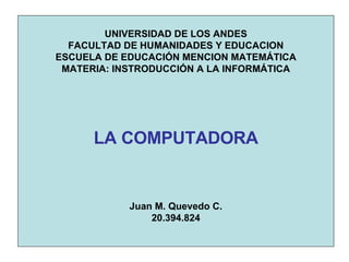 UNIVERSIDAD DE LOS ANDES FACULTAD DE HUMANIDADES Y EDUCACION ESCUELA DE EDUCACIÓN MENCION MATEMÁTICA MATERIA: INSTRODUCCIÓN A LA INFORMÁTICA LA COMPUTADORA Juan M. Quevedo C. 20.394.824 