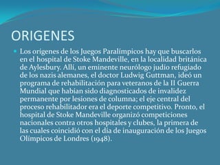ORIGENES Los orígenes de los Juegos Paralímpicos hay que buscarlos en el hospital de Stoke Mandeville, en la localidad británica de Aylesbury. Allí, un eminente neurólogo judío refugiado de los nazis alemanes, el doctor Ludwig Guttman, ideó un programa de rehabilitación para veteranos de la II Guerra Mundial que habían sido diagnosticados de invalidez permanente por lesiones de columna; el eje central del proceso rehabilitador era el deporte competitivo. Pronto, el hospital de Stoke Mandeville organizó competiciones nacionales contra otros hospitales y clubes, la primera de las cuales coincidió con el día de inauguración de los Juegos Olímpicos de Londres (1948).