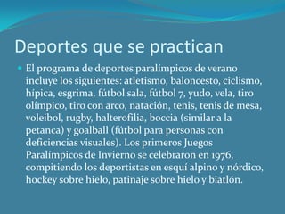 Deportes que se practicanEl programa de deportes paralímpicos de verano incluye los siguientes: atletismo, baloncesto, ciclismo, hípica, esgrima, fútbol sala, fútbol 7, yudo, vela, tiro olímpico, tiro con arco, natación, tenis, tenis de mesa, voleibol, rugby, halterofilia, boccia (similar a la petanca) y goalball (fútbol para personas con deficiencias visuales). Los primeros Juegos Paralímpicos de Invierno se celebraron en 1976, compitiendo los deportistas en esquí alpino y nórdico, hockey sobre hielo, patinaje sobre hielo y biatlón.