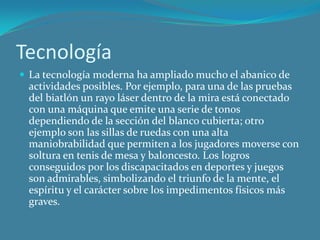 TecnologíaLa tecnología moderna ha ampliado mucho el abanico de actividades posibles. Por ejemplo, para una de las pruebas del biatlón un rayo láser dentro de la mira está conectado con una máquina que emite una serie de tonos dependiendo de la sección del blanco cubierta; otro ejemplo son las sillas de ruedas con una alta maniobrabilidad que permiten a los jugadores moverse con soltura en tenis de mesa y baloncesto. Los logros conseguidos por los discapacitados en deportes y juegos son admirables, simbolizando el triunfo de la mente, el espíritu y el carácter sobre los impedimentos físicos más graves.