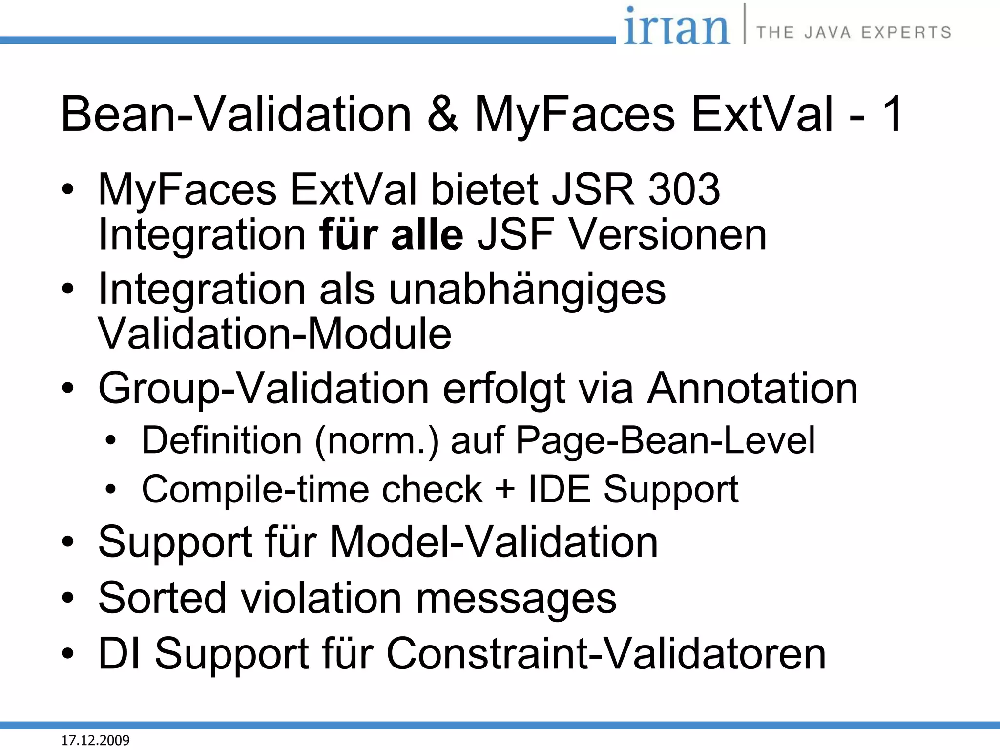 Bean-Validation & MyFaces ExtVal - 1
• MyFaces ExtVal bietet JSR 303
  Integration für alle JSF Versionen
• Integration als unabhängiges
  Validation-Module
• Group-Validation erfolgt via Annotation
      • Definition (norm.) auf Page-Bean-Level
      • Compile-time check + IDE Support
• Support für Model-Validation
• Sorted violation messages
• DI Support für Constraint-Validatoren
17.12.2009
 