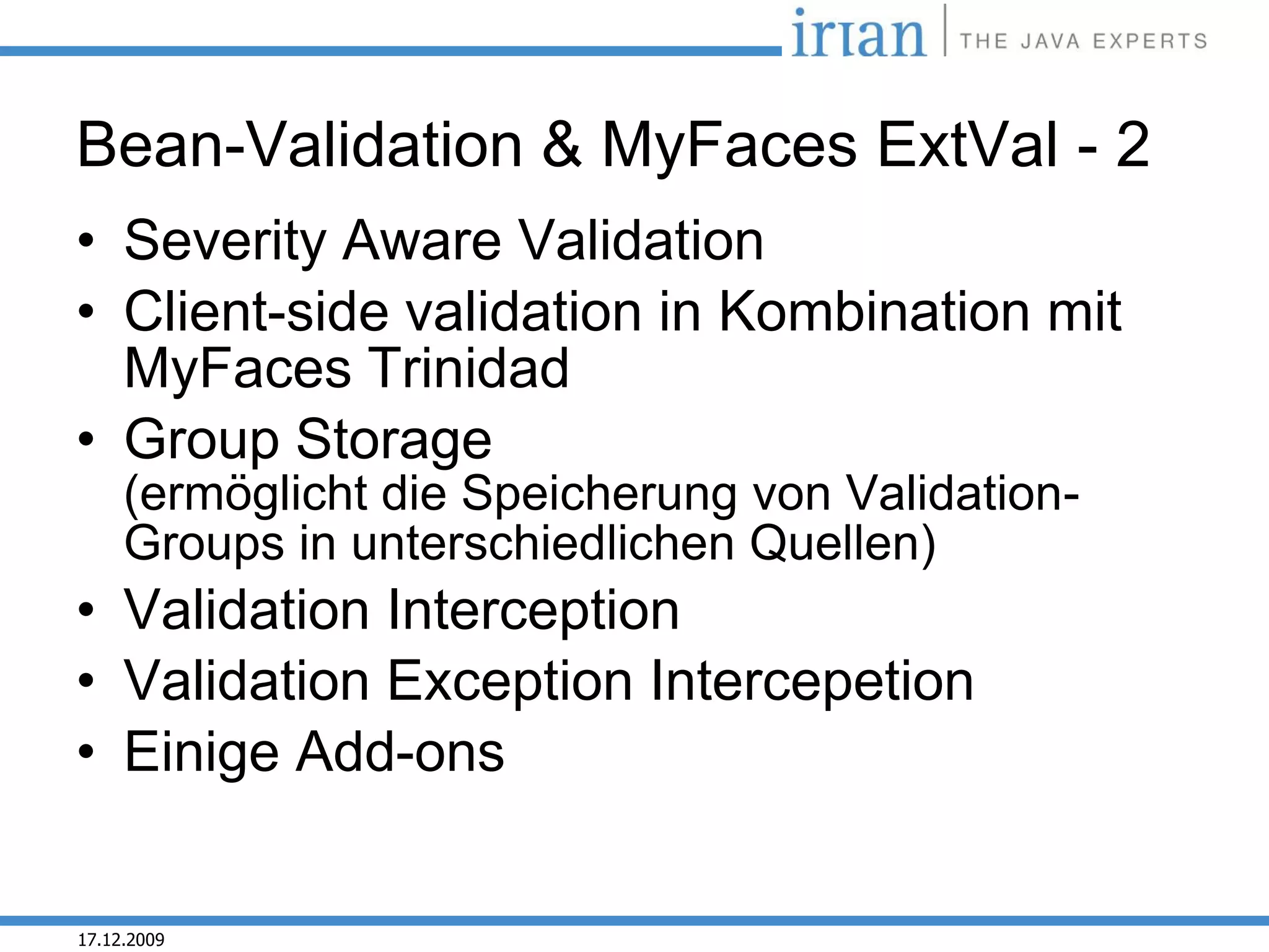 Bean-Validation & MyFaces ExtVal - 2
• Severity Aware Validation
• Client-side validation in Kombination mit
  MyFaces Trinidad
• Group Storage
     (ermöglicht die Speicherung von Validation-
     Groups in unterschiedlichen Quellen)
• Validation Interception
• Validation Exception Intercepetion
• Einige Add-ons


17.12.2009
 