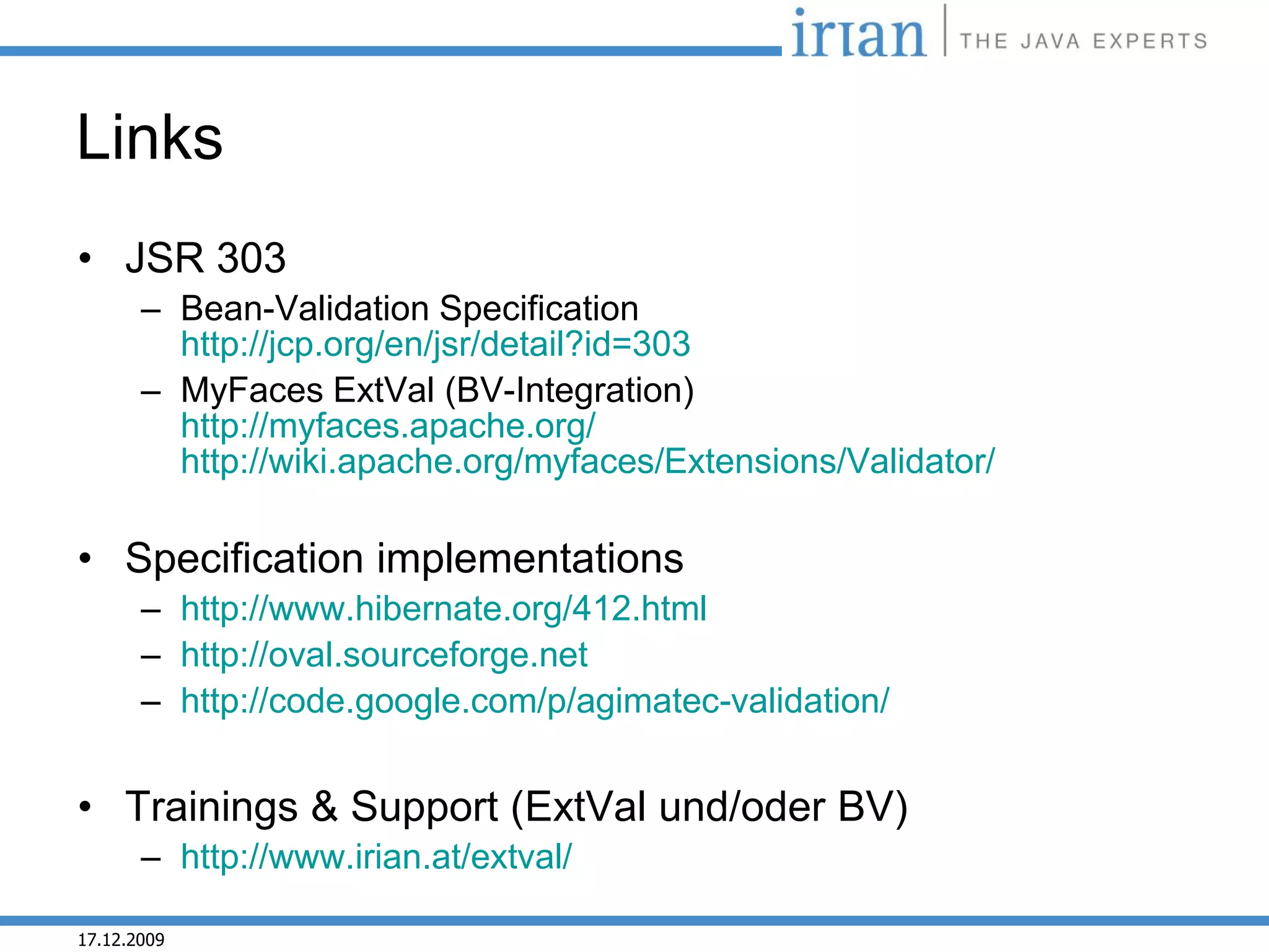 Links
• JSR 303
       – Bean-Validation Specification
         http://jcp.org/en/jsr/detail?id=303
       – MyFaces ExtVal (BV-Integration)
         http://myfaces.apache.org/
         http://wiki.apache.org/myfaces/Extensions/Validator/

• Specification implementations
       – http://www.hibernate.org/412.html
       – http://oval.sourceforge.net
       – http://code.google.com/p/agimatec-validation/


• Trainings & Support (ExtVal und/oder BV)
       – http://www.irian.at/extval/

17.12.2009
 