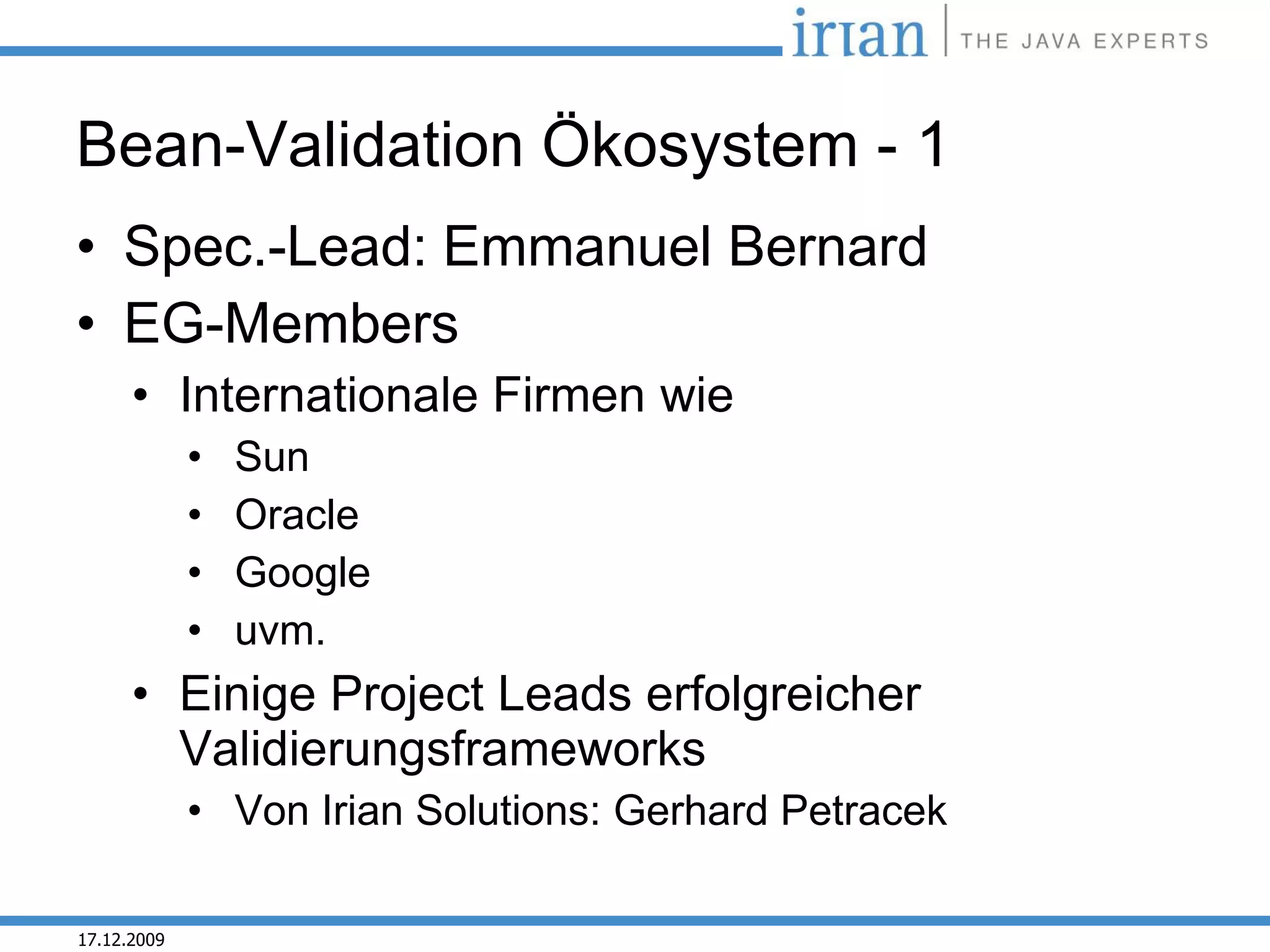 Bean-Validation Ökosystem - 1
• Spec.-Lead: Emmanuel Bernard
• EG-Members
      • Internationale Firmen wie
             •   Sun
             •   Oracle
             •   Google
             •   uvm.
      • Einige Project Leads erfolgreicher
        Validierungsframeworks
             • Von Irian Solutions: Gerhard Petracek

17.12.2009
 