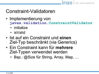 Constraint-Validatoren
• Implementierung von
     javax.validation.ConstraintValidator
     • initialize
     • isValid
• Ist auf ein Constraint und einen
  Ziel-Typ beschränkt (via Generics)
• Ein Constraint kann für mehrere
  Ziel-Typen verwendet werden
      • Bsp.: @Size für String, Array, Map, …


17.12.2009
 