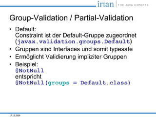 Group-Validation / Partial-Validation
• Default:
  Constraint ist der Default-Gruppe zugeordnet
  (javax.validation.groups.Default)
• Gruppen sind Interfaces und somit typesafe
• Ermöglicht Validierung impliziter Gruppen
• Beispiel:
  @NotNull
  entspricht
  @NotNull(groups = Default.class)




17.12.2009
 