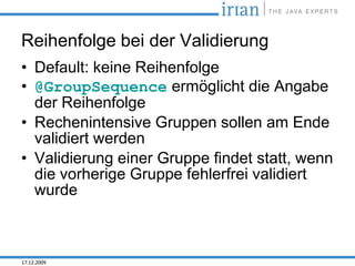 Reihenfolge bei der Validierung
• Default: keine Reihenfolge
• @GroupSequence ermöglicht die Angabe
  der Reihenfolge
• Rechenintensive Gruppen sollen am Ende
  validiert werden
• Validierung einer Gruppe findet statt, wenn
  die vorherige Gruppe fehlerfrei validiert
  wurde



17.12.2009
 