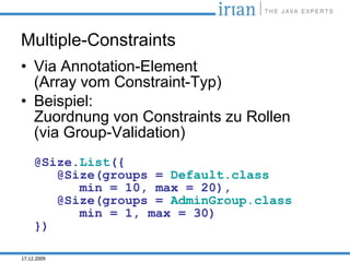 Multiple-Constraints
• Via Annotation-Element
  (Array vom Constraint-Typ)
• Beispiel:
  Zuordnung von Constraints zu Rollen
  (via Group-Validation)
     @Size.List({
        @Size(groups = Default.class
           min = 10, max = 20),
        @Size(groups = AdminGroup.class
           min = 1, max = 30)
     })

17.12.2009
 