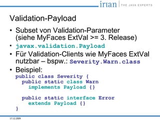 Validation-Payload
• Subset von Validation-Parameter
  (siehe MyFaces ExtVal >= 3. Release)
• javax.validation.Payload
• Für Validation-Clients wie MyFaces ExtVal
  nutzbar – bspw.: Severity.Warn.class
• Beispiel:
     public class Severity {
       public static class Warn
         implements Payload {}

             public static interface Error
               extends Payload {}
     }
17.12.2009
 