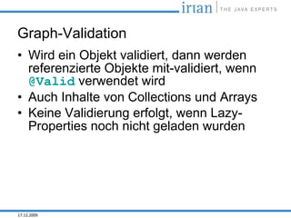 Graph-Validation
• Wird ein Objekt validiert, dann werden
  referenzierte Objekte mit-validiert, wenn
  @Valid verwendet wird
• Auch Inhalte von Collections und Arrays
• Keine Validierung erfolgt, wenn Lazy-
  Properties noch nicht geladen wurden




17.12.2009
 