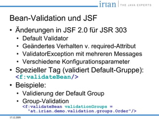 Bean-Validation und JSF
• Änderungen in JSF 2.0 für JSR 303
      •      Default Validator
      •      Geändertes Verhalten v. required-Attribut
      •      ValidatorException mit mehreren Messages
      •      Verschiedene Konfigurationsparameter
• Spezieller Tag (validiert Default-Gruppe):
     <f:validateBean/>
• Beispiele:
      • Validierung der Default Group
      • Group-Validation
             <f:validateBean validationGroups =
               "at.irian.demo.validation.groups.Order"/>
17.12.2009
 