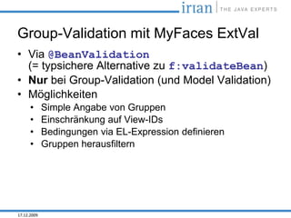 Group-Validation mit MyFaces ExtVal
• Via @BeanValidation
  (= typsichere Alternative zu f:validateBean)
• Nur bei Group-Validation (und Model Validation)
• Möglichkeiten
      •      Simple Angabe von Gruppen
      •      Einschränkung auf View-IDs
      •      Bedingungen via EL-Expression definieren
      •      Gruppen herausfiltern




17.12.2009
 
